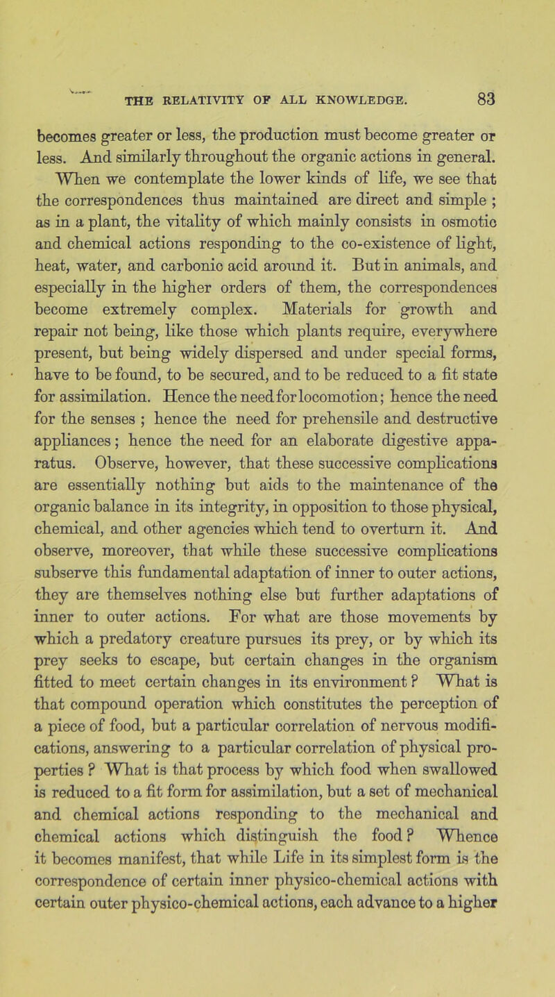 becomes greater or less, the production must become greater or less. And similarly throughout the organic actions in general. When we contemplate the lower kinds of life, we see that the correspondences thus maintained are direct and simple ; as in a plant, the vitality of which mainly consists in osmotic and chemical actions responding to the co-existence of light, heat, water, and carbonic acid around it. But in animals, and especially in the higher orders of them, the correspondences become extremely complex. Materials for growth and repair not being, like those which plants require, everywhere present, but being widely dispersed and under special forms, have to he found, to be secured, and to be reduced to a fit state for assimilation. Hence the need for locomotion; hence the need for the senses ; hence the need for prehensile and destructive appliances; hence the need for an elaborate digestive appa- ratus. Observe, however, that these successive complications are essentially nothing but aids to the maintenance of the organic balance in its integrity, in opposition to those physical, chemical, and other agencies which tend to overturn it. Amd observe, moreover, that while these successive complications subserve this fundamental adaptation of inner to outer actions, they are themselves nothing else but further adaptations of inner to outer actions. For what are those movements by which a predatory creature pursues its prey, or by which its prey seeks to escape, but certain changes in the organism fitted to meet certain changes in its environment ? What is that compound operation which constitutes the perception of a piece of food, but a particular correlation of nervous modifi- cations, answering to a particular correlation of physical pro- perties ? What is that process by which food when swallowed is reduced to a fit form for assimilation, but a set of mechanical and chemical actions responding to the mechanical and chemical actions which distinguish the food? Whence it becomes manifest, that while Life in its simplest fonn is the correspondence of certain inner physico-chemical actions with certain outer physico-chemical actions, each advance to a higher