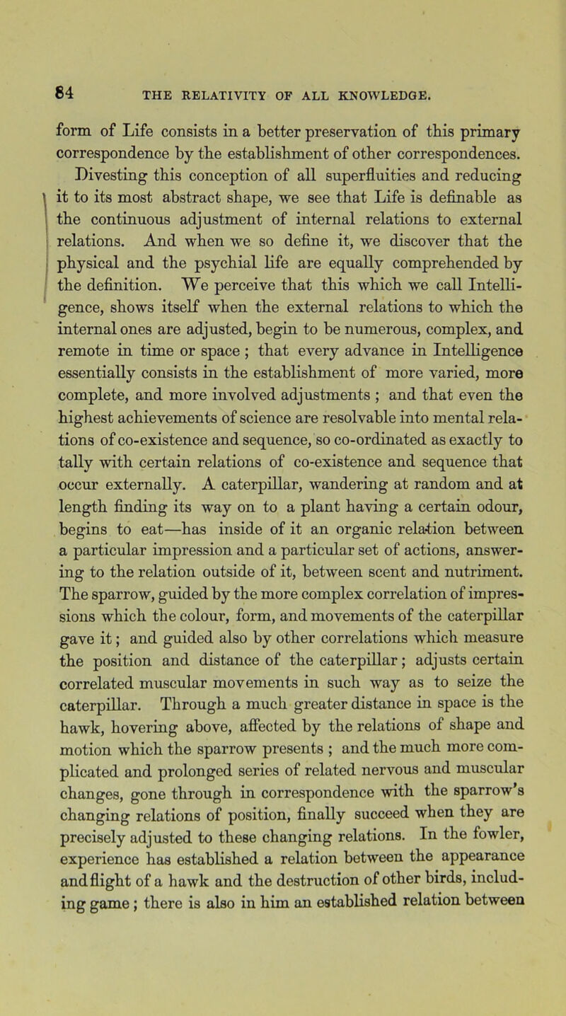 form of Life consists in a better preservation of this primary correspondence by the establishment of other correspondences. Divesting this conception of all superfluities and reducing \ it to its most abstract shape, we see that Life is definable as the continuous adjustment of internal relations to external relations. And when we so define it, we discover that the physical and the psychial life are equally comprehended by the definition. We perceive that this which we call Intelli- gence, shows itself when the external relations to which the internal ones are adjusted, begin to be numerous, complex, and remote in time or space ; that every advance in Intelligence essentially consists in the establishment of more varied, more complete, and more involved adjustments ; and that even the highest achievements of science are resolvable into mental rela- tions of co-existence and sequence, so co-ordinated as exactly to tally with certain relations of co-existence and sequence that occur externally. A caterpillar, wandering at random and at length finding its way on to a plant having a certain odour, begins to eat—has inside of it an organic relation between a particular impression and a particular set of actions, answer- ing to the relation outside of it, between scent and nutriment. The sparrow, guided by the more complex correlation of impres- sions which the colour, form, and movements of the caterpillar gave it; and guided also by other correlations which measure the position and distance of the caterpillar; adjusts certain correlated muscular movements in such way as to seize the caterpillar. Through a much greater distance in space is the hawk, hovering above, affected by the relations of shape and motion which the sparrow presents ; and the much more com- plicated and prolonged series of related nervous and muscular changes, gone through in correspondence with the sparrow’s changing relations of position, finally succeed when they are precisely adjusted to these changing relations. In the fowler, experience has established a relation between the appearance and flight of a hawk and the destruction of other birds, includ- ing game ; there is also in him an established relation between