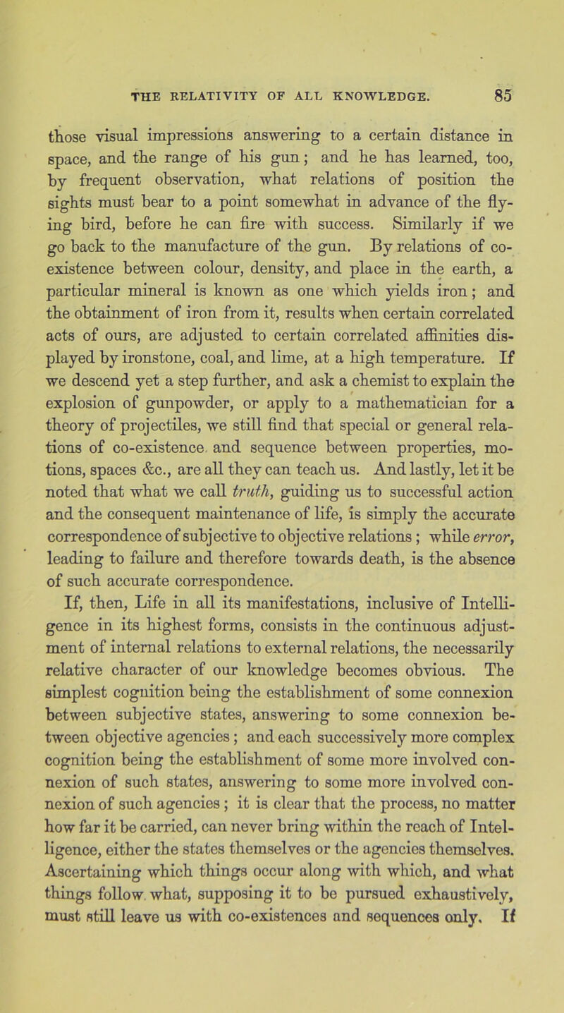 those visual impressions answering to a certain distance in space, and the range of his gun; and he has learned, too, by frequent observation, what relations of position the sights must bear to a point somewhat in advance of the fly- ing bird, before he can fire with success. Similarly if we go back to the manufacture of the gun. By relations of co- existence between colour, density, and place in the earth, a particular mineral is known as one which yields iron; and the obtainment of iron from it, results when certain correlated acts of ours, are adjusted to certain correlated affinities dis- played by ironstone, coal, and lime, at a high temperature. If we descend yet a step further, and ask a chemist to explain the explosion of gunpowder, or apply to a mathematician for a theory of projectiles, we still find that special or general rela- tions of co-existence and sequence between properties, mo- tions, spaces &c., are all they can teach us. And lastly, let it be noted that what we call truth, guiding us to successful action and the consequent maintenance of life, is simply the accurate correspondence of subjective to objective relations ; while error, leading to failure and therefore towards death, is the absence of such accurate correspondence. If, then, Life in all its manifestations, inclusive of Intelli- gence in its highest forms, consists in the continuous adjust- ment of internal relations to external relations, the necessarily relative character of our knowledge becomes obvious. The simplest cognition being the establishment of some connexion between subjective states, answering to some connexion be- tween objective agencies; and each successively more complex cognition being the establishment of some more involved con- nexion of such states, answering to some more involved con- nexion of such agencies; it is clear that the process, no matter how far it be carried, can never bring within the reach of Intel- ligence, either the states themselves or the agencies themselves. Ascertaining which things occur along with which, and what things follow what, supposing it to be pursued exhaustively, must still leave us with co-existences and sequences only. If