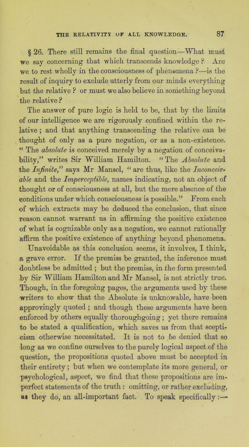 § 26. There still remains the final question—What must we say concerning that which transcends knowledge ? Are we to rest wholly in the consciousness of phenomena ?—is the result of inquiry to exclude utterly from our minds everything but the relative ? or must we also believe in something beyond the relative ? The answer of pure logic is held to be, that by the limits of our intelligence we are rigorously confined within the re- lative ; and that anything transcending the relative can be thought of only as a pure negation, or as a non-existence. “ The absolute is conceived merely by a negation of conceiva- bility,” writes Sir William Hamilton. “ The Absolute and the Infinite,” says Mr Mansel, “ are thus, like the Inconceiv- able and the Imperceptible, names indicating, not an object of thought or of consciousness at all, but the mere absence of the conditions under which consciousness is possible.” From each of which extracts may be deduced the conclusion, that since reason cannot warrant us in affirming the positive existence of what is cognizable only as a negation, we cannot rationally affirm the positive existence of anything beyond phenomena. Unavoidable as this conclusion seems, it involves, I think, a grave error. If the premiss be granted, the inference must doubtless be admitted ; but the premiss, in the form presented by Sir William Hamilton and Mr Mansel, is not strictly true. Though, in the foregoing pages, the arguments used by these writers to show that the Absolute is unknowable, have been approvingly quoted ; and though these arguments have been enforced by others equally thoroughgoing; yet there remains to be stated a qualification, which saves us from that scepti- cism otherwise necessitated. It is not to be denied that so long as we confine ourselves to the purely logical aspect of the question, the propositions quoted above must be accepted in their entirety; but when we contemplate its more general, or psychological, aspect, we find that these propositions are im- perfect statements of the truth : omitting, or rather excluding, aj they do, an all-important fact. To speak specifically :—-