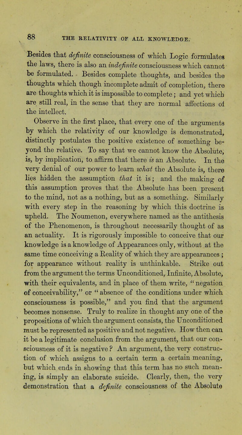 Besides that definite consciousness of which Logic formulates the laws, there is also an indefinite consciousness which cannot be formulated. Besides complete thoughts, and besides the thoughts which though incomplete admit of completion, there are thoughts which it is impossible to complete ; and yet which are still real, in the sense that they are normal affections ol the intellect. Observe in the first place, that every one of the arguments by which the relativity of our knowledge is demonstrated, distinctly postulates the positive existence of something be- yond the relative. To say that we cannot know the Absolute, is, by implication, to affirm that there is an Absolute. In the very denial of our power to learn what the Absolute is, there lies hidden the assumption that it is; and the making of this assumption proves that the Absolute has been present to the mind, not as a nothing, but as a something. Similarly with every step in the reasoning by which this doctrine is upheld. The Noumenon, everywhere named as the antithesis of the Phenomenon, is throughout necessarily thought of as an actuality. It is rigorously impossible to conceive that our knowledge is a knowledge of Appearances only, without at the same time conceiving a Reality of which they are appearances ; for appearance without reality is unthinkable. Strike out from the argument the terms Unconditioned, Infinite, Absolute, with their equivalents, and in place of them write, “ negation of conceivability,” or “ absence of the conditions under which consciousness is possible,” and you find that the argument becomes nonsense. Truly to realize in thought any one of the propositions of which the argument consists, the Unconditioned must be represented as positive and not negative. How then can it be a legitimate conclusion from the argument, that our con- sciousness of it is negative ? An argument, the very construc- tion of which assigns to a certain term a certain meaning, but which ends in showing that this term has no such mean- ing, is simply an elaborate suicide. Clearly, then, the very demonstration that a definite consciousness of the Absolute