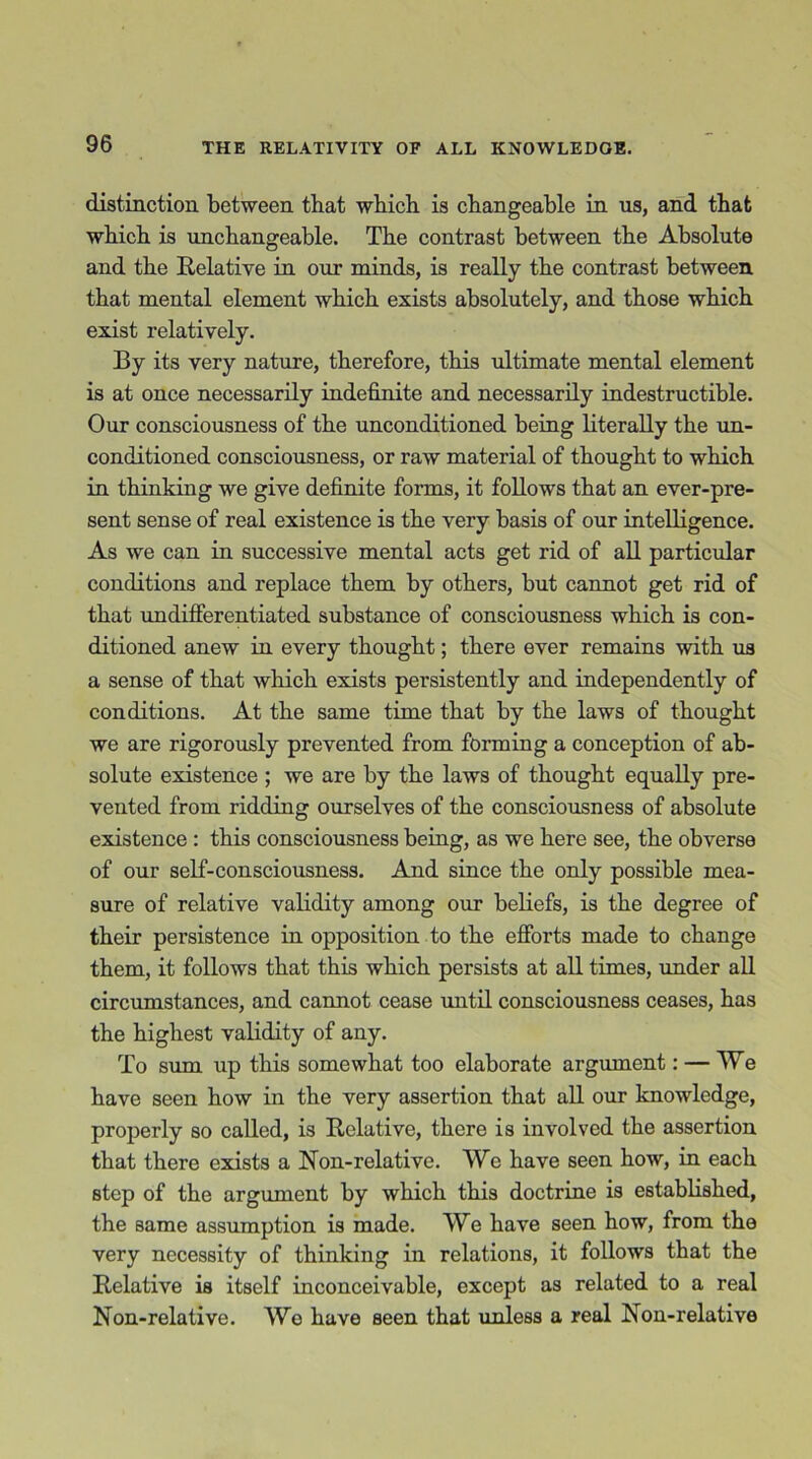 distinction between, that which is changeable in us, and that which is unchangeable. The contrast between the Absolute and the Relative in our minds, is really the contrast between, that mental element which exists absolutely, and those which exist relatively. By its very nature, therefore, this ultimate mental element is at once necessarily indefinite and necessarily indestructible. Our consciousness of the unconditioned being literally the un- conditioned consciousness, or raw material of thought to which in thinking we give definite forms, it follows that an ever-pre- sent sense of real existence is the very basis of our intelligence. As we can in successive mental acts get rid of all particular conditions and replace them by others, but cannot get rid of that undifferentiated substance of consciousness which is con- ditioned anew in every thought; there ever remains with us a sense of that which exists persistently and independently of conditions. At the same time that by the laws of thought we are rigorously prevented from forming a conception of ab- solute existence ; we are by the laws of thought equally pre- vented from ridding ourselves of the consciousness of absolute existence : this consciousness being, as we here see, the obverse of our self-consciousness. And since the only possible mea- sure of relative validity among our beliefs, is the degree of their persistence in opposition to the efforts made to change them, it follows that this which persists at all times, under all circumstances, and cannot cease until consciousness ceases, has the highest validity of any. To sum up this somewhat too elaborate argument: — We have seen how in the very assertion that all our knowledge, properly so called, is Relative, there is involved the assertion that there exists a Non-relative. We have seen how, in each step of the argument by which this doctrine is established, the same assumption is made. We have seen how, from the very necessity of thinking in relations, it follows that the Relative is itself inconceivable, except as related to a real Non-relative. Wo have seen that unless a real Non-relative
