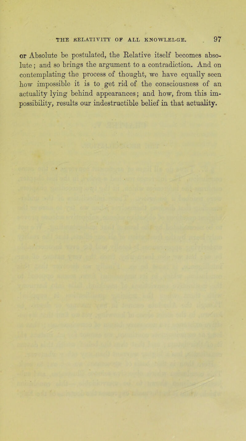 or Absolute be postulated, tbe Relative itself becomes abso- lute ; and so brings tbe argument to a contradiction. And on contemplating tbe process of thought, we have equally seen bow impossible it is to get rid of tbe consciousness of an actuabty lying behind appearances; and bow, from this im- possibility, results our indestructible belief in that actuality.
