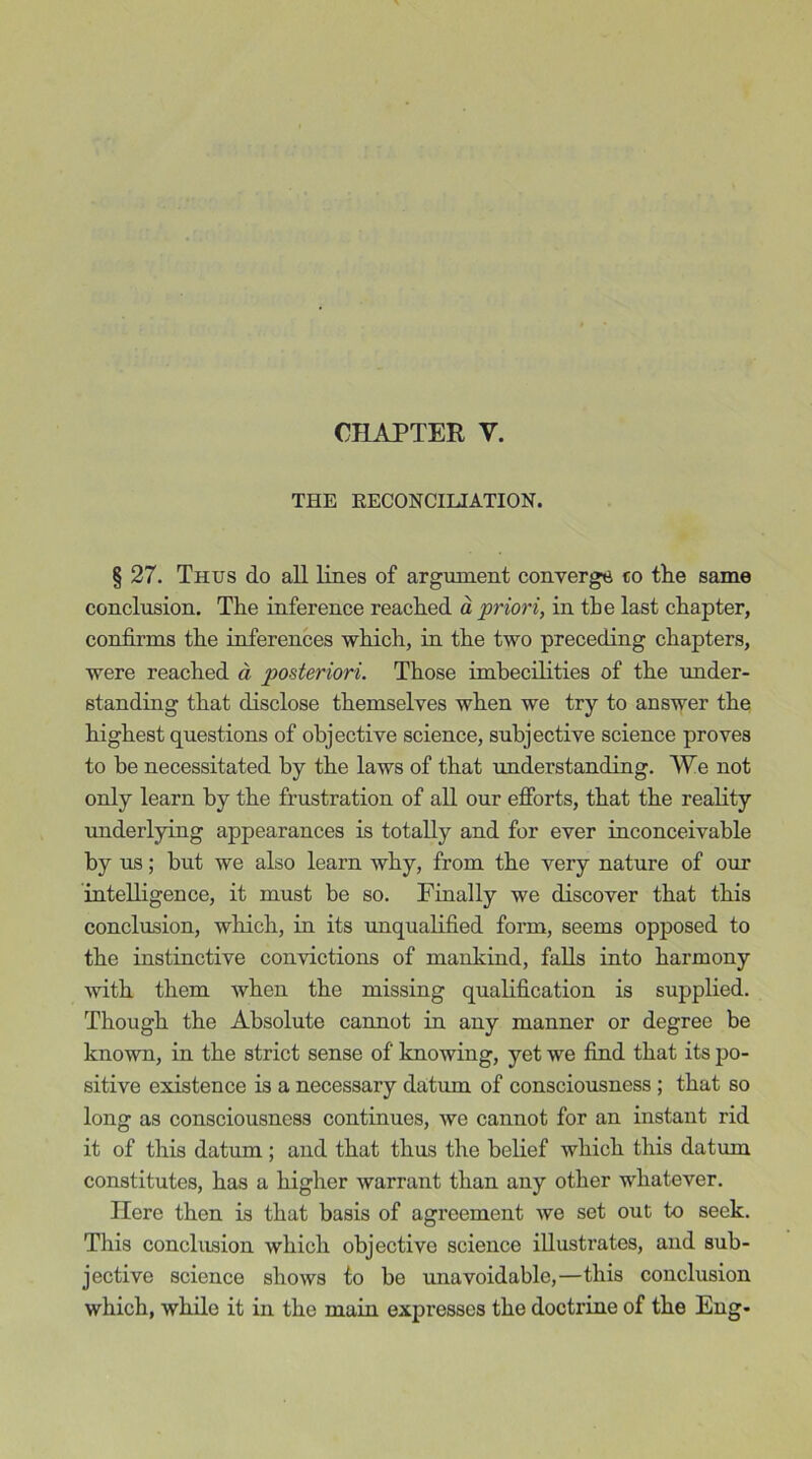 CHAPTER Y. THE RECONCILIATION. § 27. Thus do all lines of argument converge co the same conclusion. The inference reached a priori, in the last chapter, confirms the inferences which, in the two preceding chapters, were reached a posteriori. Those imbecilities of the under- standing that disclose themselves when we try to answer the highest questions of objective science, subjective science proves to be necessitated by the laws of that understanding. We not only learn by the frustration of all our efforts, that the reality underlying appearances is totally and for ever inconceivable by us; but we also learn why, from the very nature of our intelligence, it must be so. Finally we discover that this conclusion, which, in its unqualified form, seems opposed to the instinctive convictions of mankind, falls into harmony with them when the missing qualification is supplied. Though the Absolute cannot in any manner or degree be known, in the strict sense of knowing, yet we find that its po- sitive existence is a necessary datum of consciousness ; that so long as consciousness continues, we cannot for an instant rid it of this datum; and that thus the belief which this datrun constitutes, has a higher warrant than any other whatever. Here then is that basis of agreement we set out to seek. This conclusion which objective science illusti'ates, and sub- jective science shows to be unavoidable,—this conclusion which, while it in the main expresses the doctrine of the Eng-