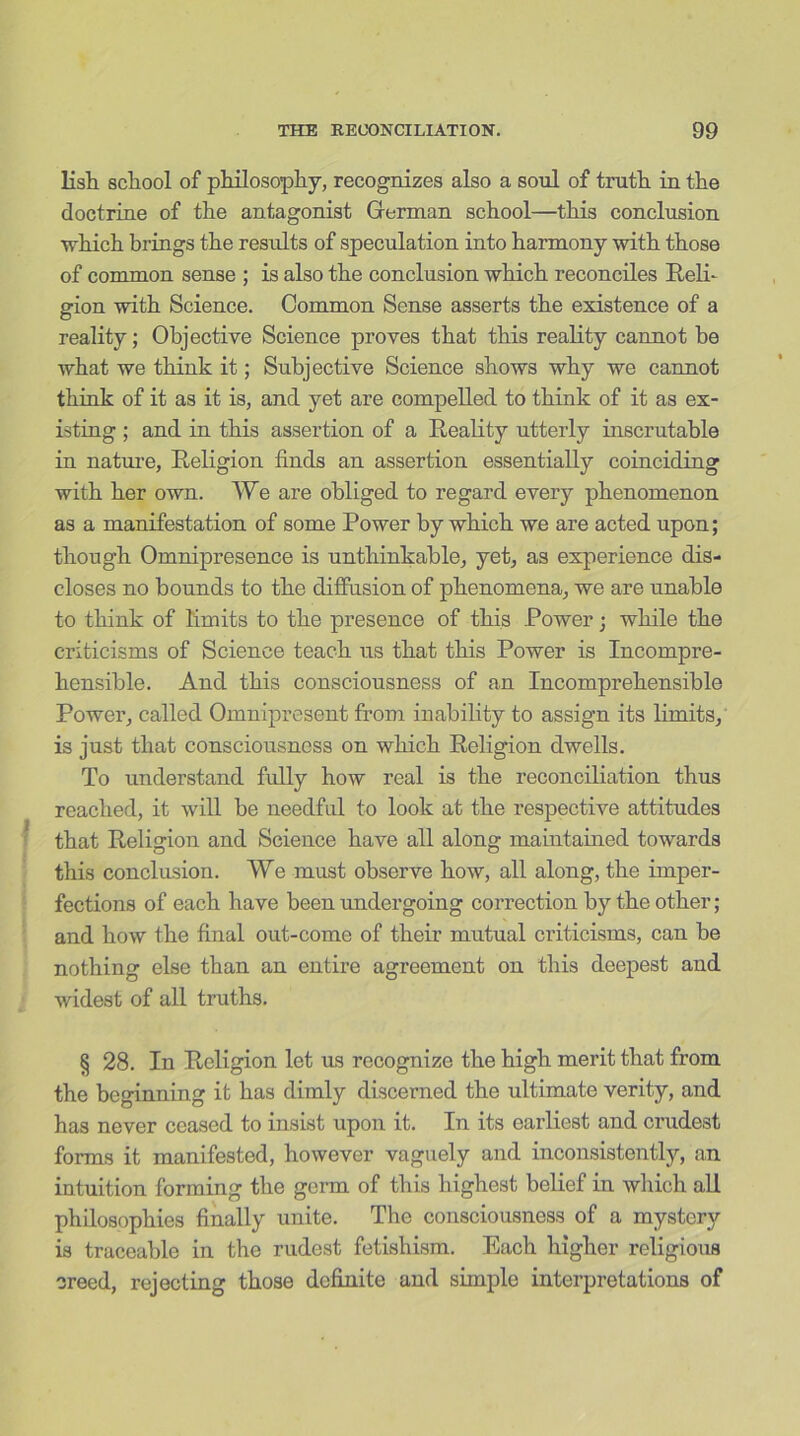 lisli scliool of philosophy, recognizes also a soul of truth in the doctrine of the antagonist German school—this conclusion which brings the results of speculation into harmony with those of common sense ; is also the conclusion which reconciles Reli- gion with Science. Common Sense asserts the existence of a reality; Objective Science proves that this reality cannot be what we think it; Subjective Science shows why we cannot think of it as it is, and yet are compelled to think of it as ex- isting ; and in this assertion of a Reality utterly inscrutable in nature, Religion finds an assertion essentially coinciding with her own. We are obliged to regard every phenomenon as a manifestation of some Power by which we are acted upon; though Omnipresence is unthinkable, yet, as experience dis- closes no bounds to the diffusion of phenomena, we are unable to think of limits to the presence of this Power \ while the criticisms of Science teach us that this Power is Incompre- hensible. And this consciousness of an Incomprehensible Power, called Omnipresent from inability to assign its limits, is just that consciousness on which Religion dwells. To understand fully how real is the reconciliation thus reached, it will be needful to look at the respective attitudes that Religion and Science have all along maintained towards this conclusion. We must observe how, all along, the imper- fections of each have been undergoing correction by the other; and how the final out-come of their mutual criticisms, can be nothing else than an entire agreement on this deepest and widest of all truths. § 28. In Religion let us recognize the high merit that from the beginning it has dimly discerned the ultimate verity, and has never ceased to insist upon it. In its earliest and crudest forms it manifested, however vaguely and inconsistently, an intuition forming the germ of this highest belief in which all philosophies finally unite. The consciousness of a mystery is traceable in the rudest fetishism. Each higher religious creed, rejecting those definite and simple interpretations of