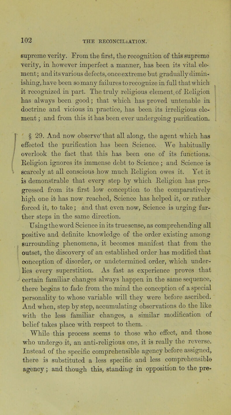supreme verity. From the first, the recognition of this supreme verity, in however imperfect a manner, has been its vital ele- ment ; and its various defects, once extreme hut gradually dimin- ishing, have been so many failures to recognize in full that which it recognized in part. The truly religious element, of Religion has always been good; that which has proved untenable in doctrine and vicious in practice, has been its irreligious ele- ment ; and from this it has been ever undergoing purification. § 29. And now observe'that all along, the agent which has effected the purification has been Science. We habitually overlook the fact that this has been one of its functions. Religion ignores its immense debt to Science ; and Science is scarcely at all conscious how much Religion owes it. Yet it is demonstrable that every step by which Religion has pro- gressed from its first low conception to the comparatively high one it has now reached, Science has helped it, or rather forced it, to take; and that even now, Science is urging fur- ther steps in the same direction. Using the word Science in its true sense, as comprehending all positive and definite knowledge of the order existing among surrounding phenomena, it becomes manifest that from the outset, the discovery of an established order has modified that conception of disorder, or undetermined order, which under- lies every superstition. As fast as experience proves that certain familiar changes always happen in the same sequence, there begins to fade from the mind the conception of a special personality to whose variable will they were before ascribed. And when, step by step, accumulating observations do the like with the less familiar changes, a similar modification of belief takes place with respect to them. While this process seems to those who effect, and those who undergo it, an anti-religious one, it is really the reverse. Instead of the specific comprehensible agency before assigned, there is substituted a less specific and less comprehensible agency ; and though this, standing in opposition to the pre-