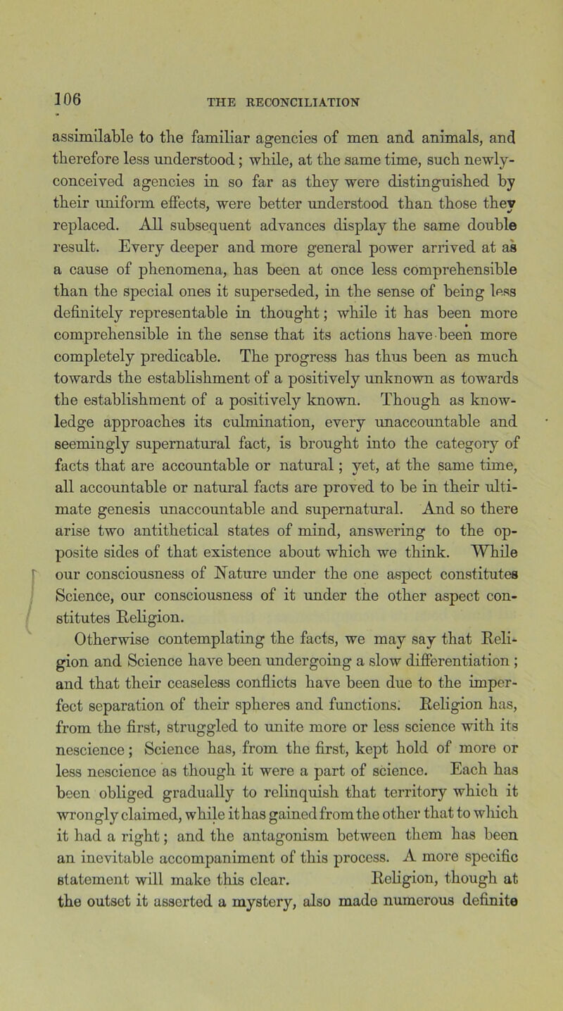 assimilable to the familiar agencies of men and animals, and therefore less understood; while, at the same time, such newly- conceived agencies in so far as they were distinguished by their uniform effects, were better understood than those they replaced. All subsequent advances display the same double result. Every deeper and more general power arrived at as a cause of phenomena, has been at once less comprehensible than the special ones it superseded, in the sense of being less definitely representable in thought; while it has been more comprehensible in the sense that its actions have been more completely predicable. The progress has thus been as much towards the establishment of a positively unknown as towards the establishment of a positively known. Though as know- ledge approaches its culmination, every unaccountable and seemingly supernatural fact, is brought into the category of facts that are accountable or natural; yet, at the same time, all accountable or natural facts are proved to be in their ulti- mate genesis unaccountable and supernatural. And so there arise two antithetical states of mind, answering to the op- posite sides of that existence about which we think. While our consciousness of Nature under the one aspect constitutes Science, our consciousness of it under the other aspect con- stitutes Religion. Otherwise contemplating the facts, we may say that Reli- gion and Science have been undergoing a slow differentiation ; and that their ceaseless conflicts have been due to the imper- fect separation of their spheres and functions. Religion has, from the first, struggled to unite more or less science with its nescience; Science has, from the first, kept hold of more or less nescience as though it were a part of science. Each has been obliged gradually to relinquish that territory which it wrongly claimed, while it has gained from the other that to which it had a right; and the antagonism between them has been an inevitable accompaniment of this process. A more specific statement will make this clear. Religion, though at the outset it asserted a mystery, also mado numerous definite