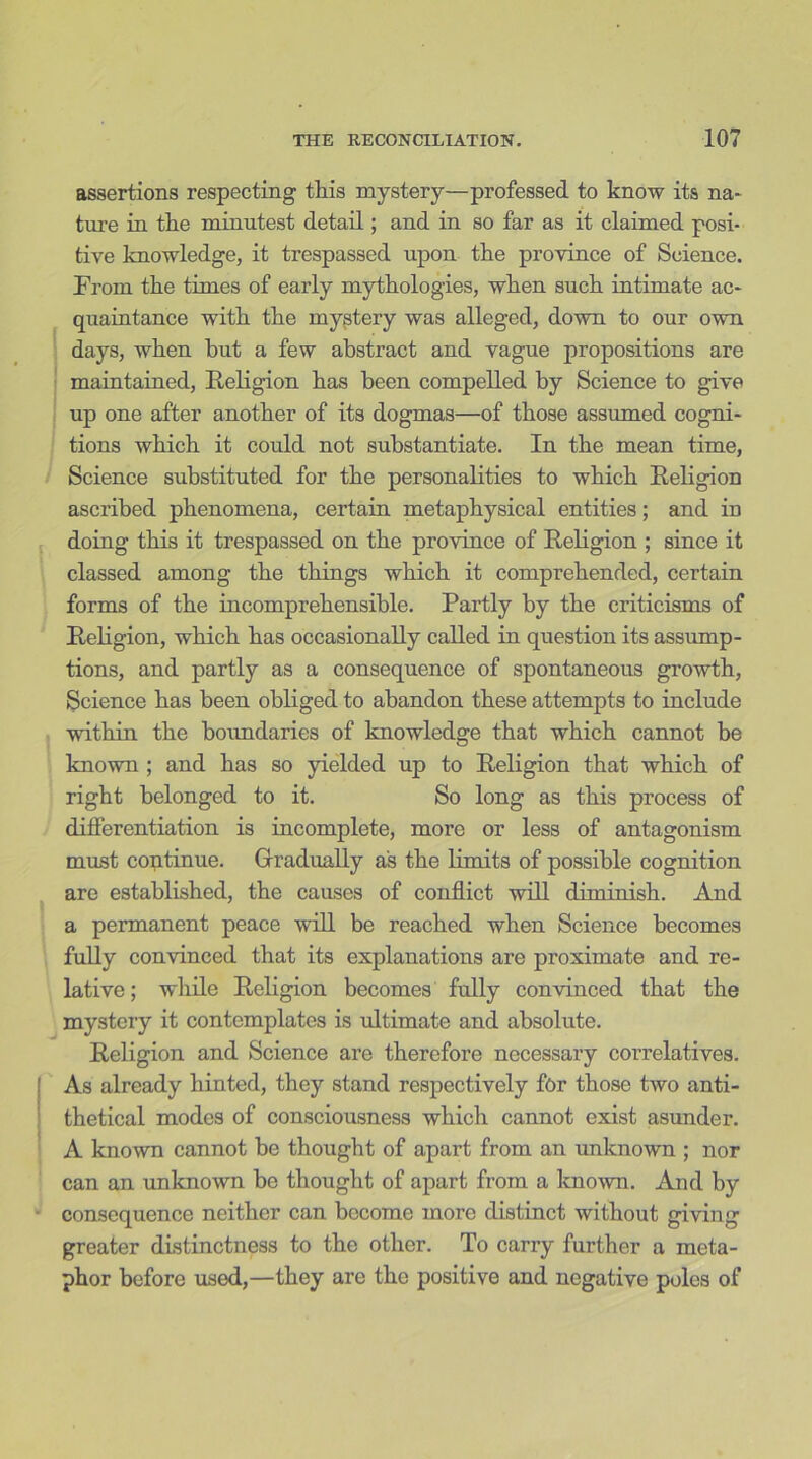 assertions respecting this mystery—professed to know its na- ture in the minutest detail; and in so far as it claimed posi- tive knowledge, it trespassed upon the province of Science. From the times of early mythologies, when such intimate ac- quaintance with the mystery was alleged, down to our own days, when hut a few abstract and vague propositions are maintained, Religion has been compelled by Science to give up one after another of its dogmas—of those assumed cogni- tions which it could not substantiate. In the mean time, Science substituted for the personalities to which Religion ascribed phenomena, certain metaphysical entities; and in doing this it trespassed on the province of Religion ; since it classed among the things which it comprehended, certain forms of the incomprehensible. Partly by the criticisms of Religion, which has occasionally called in question its assump- tions, and partly as a consequence of spontaneous growth. Science has been obliged to abandon these attempts to include within the boundaries of knowledge that which cannot he known ; and has so yielded up to Religion that which of right belonged to it. So long as this process of differentiation is incomplete, more or less of antagonism must continue. Gradually as the limits of possible cognition are established, the causes of conflict will diminish. And a permanent peace will be reached when Science becomes fully convinced that its explanations are proximate and re- lative ; while Religion becomes fully convinced that the mystery it contemplates is ultimate and absolute. Religion and Science are therefore necessary correlatives. As already hinted, they stand respectively for those two anti- thetical modes of consciousness which cannot exist asunder. A known cannot he thought of apart from an unknown ; nor can an unknown be thought of apart from a known. And by consequence neither can become more distinct without giving greater distinctness to the other. To carry further a meta- phor before used,—they are the positive and negative poles of
