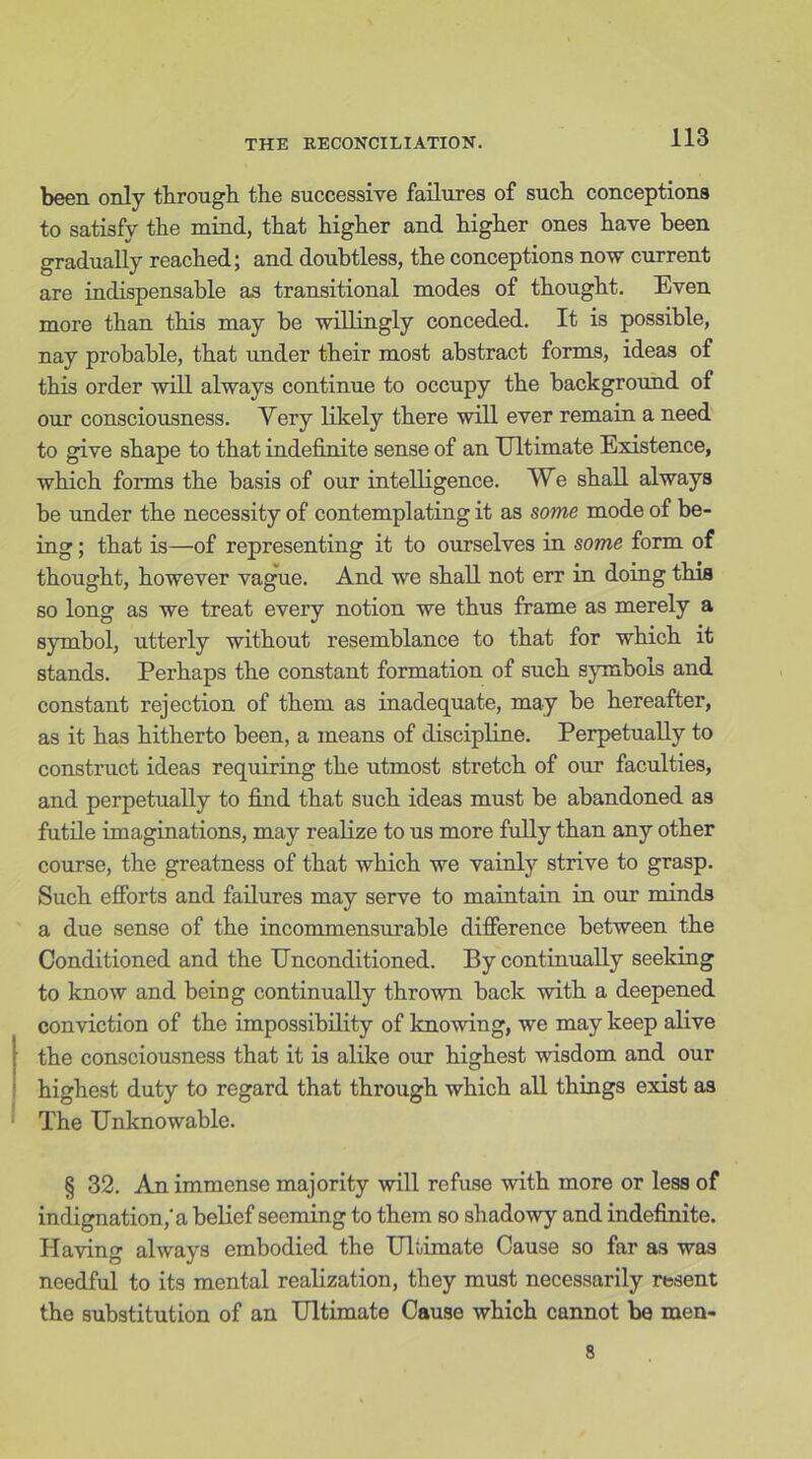 been only through the successive failures of such conceptions to satisfy the mind, that higher and higher ones have been gradually reached; and doubtless, the conceptions now current are indispensable as transitional modes of thought. Even more than this may be willingly conceded. It is possible, nay probable, that under their most abstract forms, ideas of this order will always continue to occupy the background of our consciousness. Very likely there will ever remain a need to give shape to that indefinite sense of an Ultimate Existence, which forms the basis of our intelligence. We shall always be under the necessity of contemplating it as some mode of be- ing ; that is—of representing it to ourselves in some form of thought, however vague. And we shall not err in doing this so long as we treat every notion we thus frame as merely a symbol, utterly without resemblance to that for which it stands. Perhaps the constant formation of such symbols and constant rejection of them as inadequate, may be hereafter, as it has hitherto been, a means of discipline. Perpetually to construct ideas requiring the utmost stretch of our faculties, and perpetually to find that such ideas must be abandoned as futile imaginations, may realize to us more fully than any other course, the greatness of that which we vainly strive to grasp. Such efforts and failures may serve to maintain in our minds a due sense of the incommensurable difference between the Conditioned and the Unconditioned. By continually seeking to know and being continually thrown back with a deepened conviction of the impossibility of knowing, we may keep alive the consciousness that it is alike our highest wisdom and our highest duty to regard that through which all things exist as The Unknowable. § 32. An immense majority will refuse with more or less of indignation,'a belief seeming to them so shadowy and indefinite. Having always embodied the Ultimate Cause so far as was needful to its mental realization, they must necessarily resent the substitution of an Ultimate Cause which cannot be men- 8