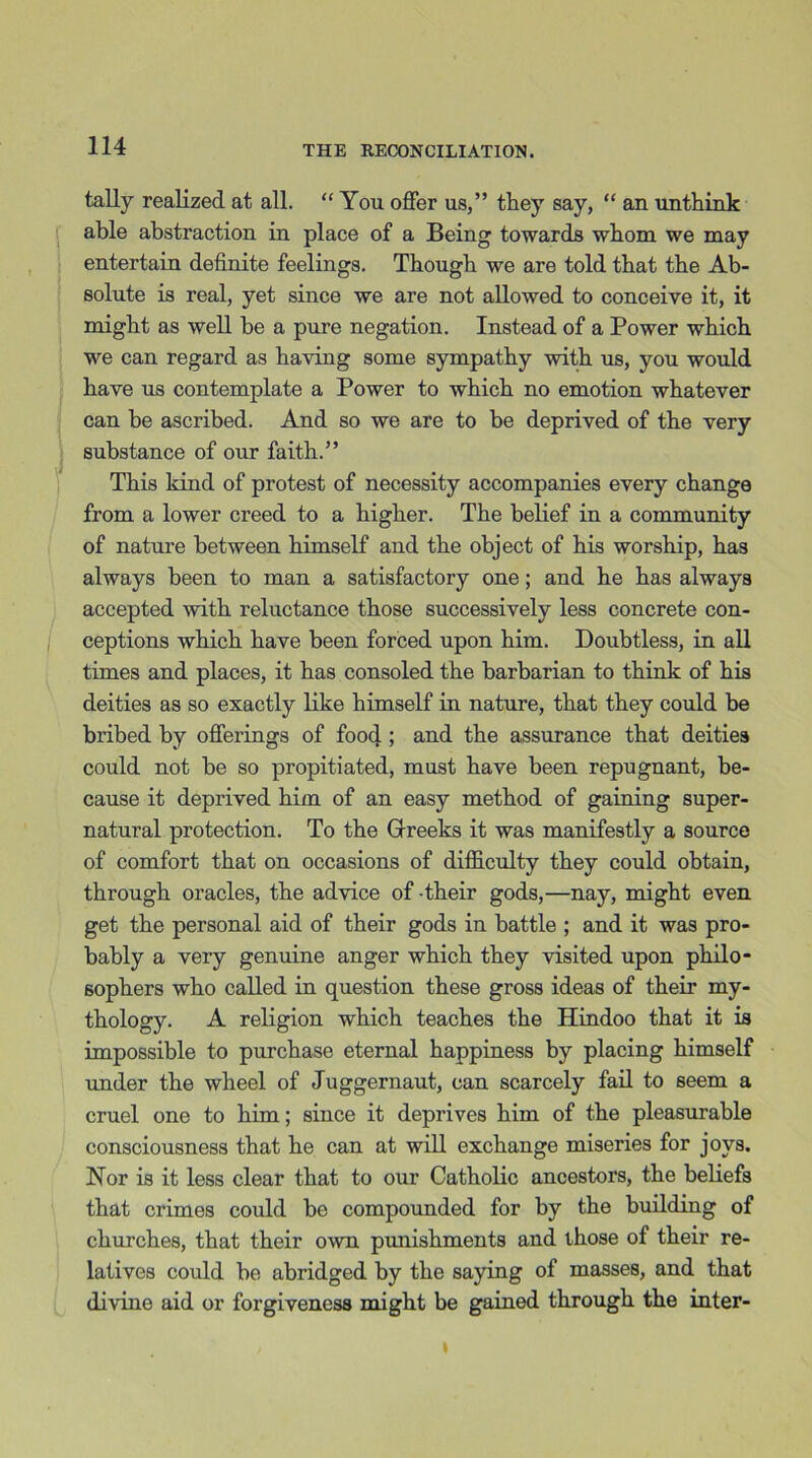 tally realized at all. “ You offer us,” they say, “ an unthink able abstraction in place of a Being towards whom we may entertain definite feelings. Though we are told that the Ab- solute is real, yet since we are not allowed to conceive it, it might as well he a pure negation. Instead of a Power which we can regard as having some sympathy with us, you would have us contemplate a Power to which no emotion whatever can he ascribed. And so we are to be deprived of the very substance of our faith.” This kind of protest of necessity accompanies every change from a lower creed to a higher. The belief in a community of nature between himself and the object of his worship, has always been to man a satisfactory one; and he has always accepted with reluctance those successively less concrete con- ceptions which have been forced upon him. Doubtless, in all times and places, it has consoled the barbarian to think of his deities as so exactly like himself in nature, that they could be bribed by offerings of food ; and the assurance that deities could not be so propitiated, must have been repugnant, be- cause it deprived him of an easy method of gaining super- natural protection. To the Greeks it was manifestly a source of comfort that on occasions of difficulty they could obtain, through oracles, the advice of their gods,—nay, might even get the personal aid of their gods in battle ; and it was pro- bably a very genuine anger which they visited upon philo- sophers who called in question these gross ideas of their my- thology. A religion which teaches the Hindoo that it is impossible to purchase eternal happiness by placing himself under the wheel of Juggernaut, can scarcely fail to seem a cruel one to him; since it deprives him of the pleasurable consciousness that he can at will exchange miseries for joys. Nor is it less clear that to our Catholic ancestors, the beliefs that crimes could be compounded for by the building of churches, that their own punishments and those of their re- latives could be abridged by the saying of masses, and that divine aid or forgiveness might be gained through the inter-