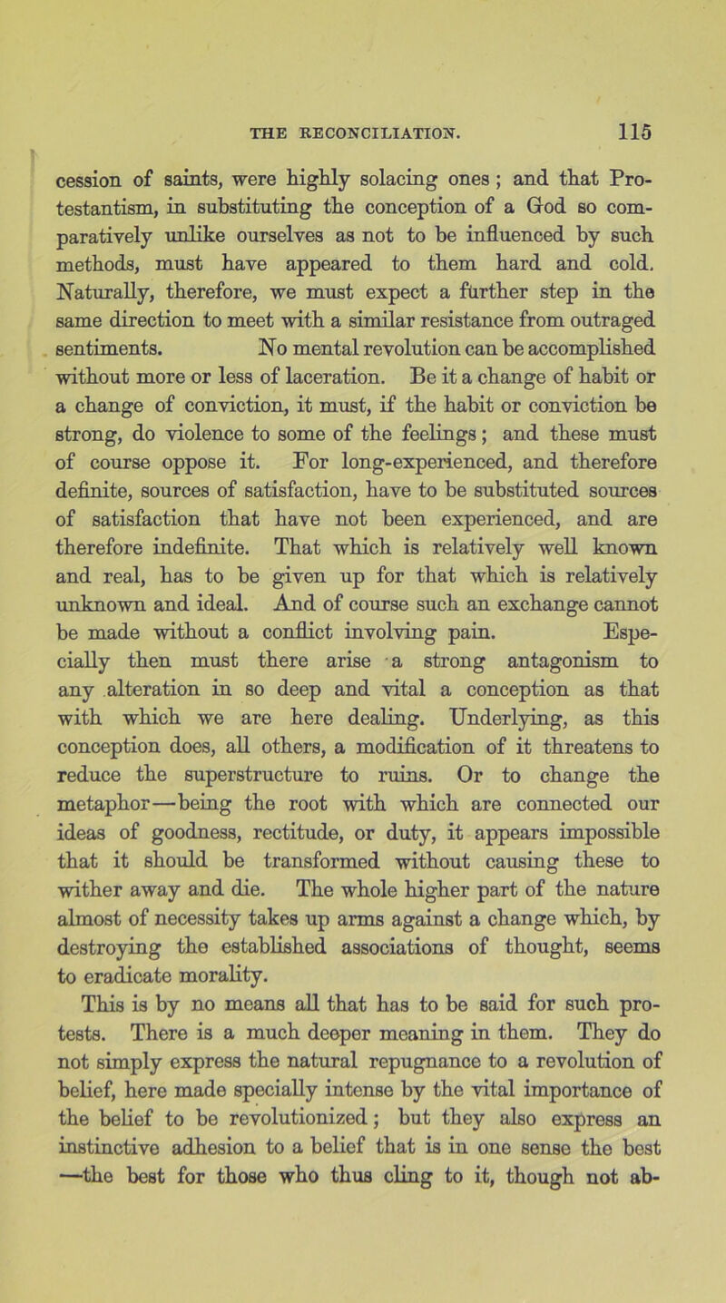 cession of saints, were highly solacing ones ; and that Pro- testantism, in substituting the conception of a God so com- paratively unlike ourselves as not to be influenced by such methods, must have appeared to them hard and cold, Naturally, therefore, we must expect a further step in the same direction to meet with a similar resistance from outraged sentiments. No mental revolution can he accomplished without more or less of laceration. Be it a change of habit or a change of conviction, it must, if the habit or conviction be strong, do violence to some of the feelings; and these must of course oppose it. For long-experienced, and therefore definite, sources of satisfaction, have to be substituted sources of satisfaction that have not been experienced, and are therefore indefinite. That which is relatively well known and real, has to be given up for that which is relatively unknown and ideal. And of course such an exchange cannot be made without a conflict involving pain. Espe- cially then must there arise a strong antagonism to any alteration in so deep and vital a conception as that with which we are here dealing. Underlying, as this conception does, all others, a modification of it threatens to reduce the superstructure to ruins. Or to change the metaphor—being the root with which are connected our ideas of goodness, rectitude, or duty, it appears impossible that it should be transformed without causing these to wither away and die. The whole higher part of the nature almost of necessity takes up arms against a change which, by destroying the established associations of thought, seems to eradicate morality. This is by no means all that has to be said for such pro- tests. There is a much deeper meaning in them. They do not simply express the natural repugnance to a revolution of belief, here made specially intense by the vital importance of the belief to be revolutionized; but they also express an instinctive adhesion to a belief that is in one sense the best —the best for those who thus cling to it, though not ab-