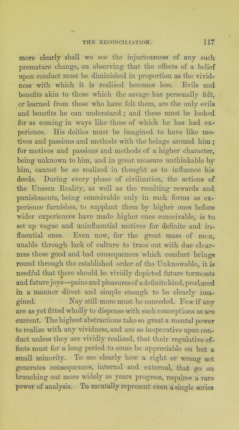 more clearly shall we see the injuriousness of any such premature change, on observing that the effects of a belief upon conduct must be diminished in proportion as the vivid- ness with which it is realized becomes less. Evils and benefits akin to those which the savage has personally felt, or learned from those who have felt them, are the only evils and benefits he can understand; and these must he looked for as coming in ways like those of which he has had ex- perience. His deities must he imagined to have like mo- tives and passions and methods with the beings around him ; for motives and passions and methods of a higher character, being unknown to him, and in great measure unthinkable by him, cannot be so realized in thought as to influence his deeds. During every phase of civilization, the actions of the Unseen Reality, as well as the resulting rewards and punishments, being conceivable only in such forms as ex- perience furnishes, to supplant them by higher ones before wider experiences have made higher ones conceivable, is to set up vague and uninfluential motives for definite and in- fluential ones. Even now, for the great mass of men, unable through lack of culture to trace out with due clear- ness those good and bad consequences which conduct brings round through the established order of the Unknowable, it is needful that there should be vividly depicted future torments and future joys—pains and pleasures of a definite kind, produced in a manner direct and simple enough to be clearly ima- gined. Hay still more must be conceded. Eewif any are as yet fitted wholly to dispense with such conceptions as are current. The highest abstractions take so great a mental power to realize with any vividness, and are so inoperative upon con- duct unless they are vividly realized, that their regulative ef- fects must for a long period to come be appreciable on but a small minority. To see clearly how a right or wrong aot generates consequences, internal and external, that go on branching out more widely as years progress, requires a rare power of analysis. To mentally represent even a single series