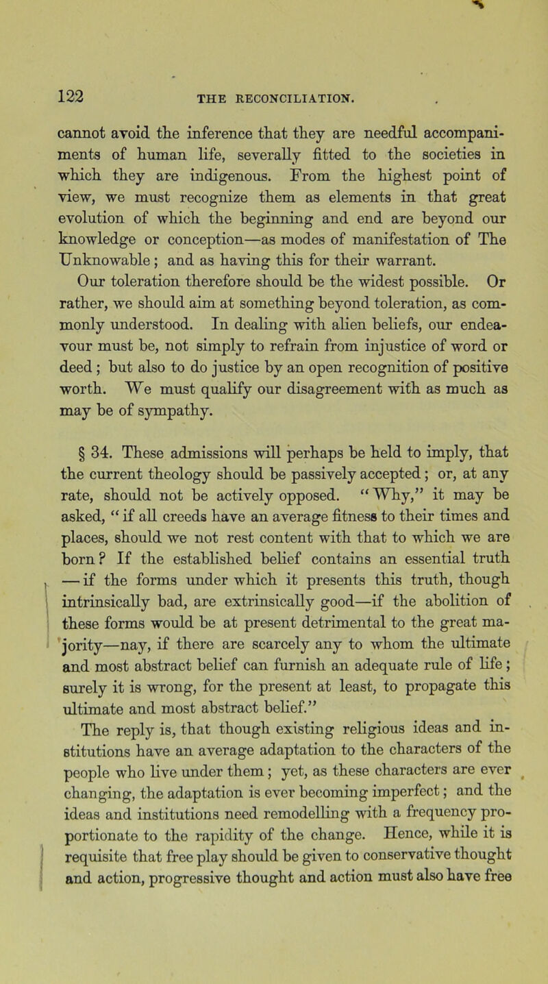 cannot avoid tlie inference that they are needful accompani- ments of human life, severally fitted to the societies in which they are indigenous. From the highest point of view, we must recognize them as elements in that great evolution of which the beginning and end are beyond our knowledge or conception—as modes of manifestation of The Unknowable; and as having this for their warrant. Our toleration therefore should be the widest possible. Or rather, we should aim at something beyond toleration, as com- monly understood. In dealing with alien beliefs, our endea- vour must be, not simply to refrain from injustice of word or deed ; hut also to do justice by an open recognition of positive worth. We must qualify our disagreement with as much as may be of sympathy. § 34. These admissions will perhaps be held to imply, that the current theology should be passively accepted; or, at any rate, should not be actively opposed. “ Why,” it may be asked, “ if all creeds have an average fitness to their times and places, should we not rest content with that to which we are born ? If the established belief contains an essential truth , — if the forms under which it presents this truth, though intrinsically bad, are extrinsically good—if the abolition of these forms would be at present detrimental to the great ma- jority—nay, if there are scarcely any to whom the ultimate and most abstract belief can furnish an adequate rule of life; surely it is wrong, for the present at least, to propagate this ultimate and most abstract belief.” The reply is, that though existing religious ideas and in- stitutions have an average adaptation to the characters of the people who live under them; yet, as these characters are ever changing, the adaptation is ever becoming imperfect; and the ideas and institutions need remodelling with a frequency pro- portionate to the rapidity of the change. Hence, while it is requisite that free play should be given to conservative thought and action, progressive thought and action must also have free