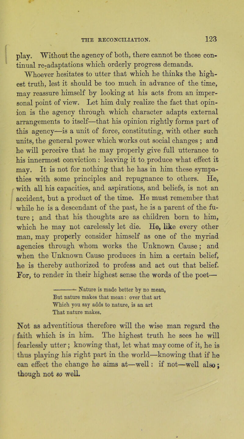 play. Without the agency of both, there cannot be those con- tinual re:adaptations which orderly progress demands. Whoever hesitates to utter that which he thinks the high- est truth, lest it should be too much in advance of the time, may reassure himself by looking at his acts from an imper- sonal point of view. Let him duly realize the fact that opin- ion is the agency through which character adapts external arrangements to itself—that his opinion rightly forms part of this agency—is a unit of force, constituting, with other such units, the general power which works out social changes ; and he will perceive that he may properly give full utterance to his innermost conviction : leaving it to produce what effect it may. It is not for nothing that he has in him these sympa- thies with some principles and repugnance to others. He, with all his capacities, and aspirations, and beliefs, is not an accident, but a product of the time. He must remember that while he is a descendant of the past, he is a parent of the fu- ture ; and that his thoughts are as children born to him, which he may not carelessly let die. He, like every other man, may properly consider himself as one of the myriad agencies through whom works the Unknown Cause ; and when the Unknown Cause produces in him a certain belief, he is thereby authorized to profess and act out that belief. For, to render in their highest sense the words of the poet— Nature is made better by no mean, But nature makes that mean: over that art Which you say adds to nature, is an art That nature makes. Not as adventitious therefore will the wise man regard the faith which is in him. The highest truth he sees he will fearlessly utter; knowing that, let what may come of it, he is thus playing his right part in the world—knowing that if he can effect the change he aims at—well: if not—well also; though not 80 well.