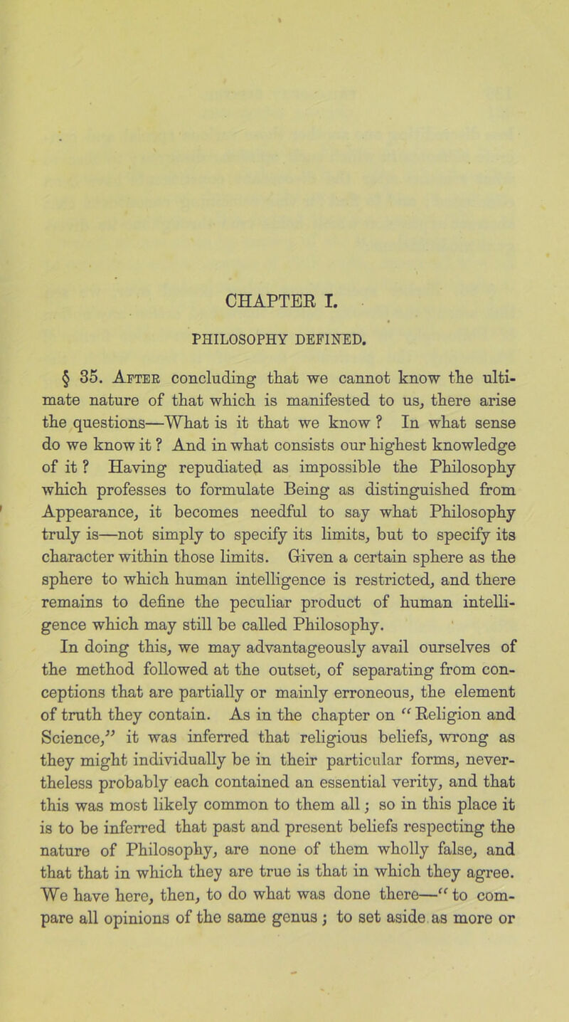 CHAPTER I. PHILOSOPHY DEFINED. § 35. After concluding that we cannot know the ulti- mate nature of that which is manifested to us, there arise the questions—What is it that we know ? In what sense do we know it ? And in what consists our highest knowledge of it ? Having repudiated as impossible the Philosophy which professes to formulate Being as distinguished from Appearance, it becomes needful to say what Philosophy truly is—not simply to specify its limits, but to specify its character within those limits. Given a certain sphere as the sphere to which human intelligence is restricted, and there remains to define the peculiar product of human intelli- gence which may still be called Philosophy. In doing this, we may advantageously avail ourselves of the method followed at the outset, of separating from con- ceptions that are partially or mainly erroneous, the element of truth they contain. As in the chapter on “ Religion and Science,” it was inferred that religious beliefs, wrong as they might individually be in their particular forms, never- theless probably each contained an essential verity, and that this was most likely common to them all; so in this place it is to be inferred that past and present beliefs respecting the nature of Philosophy, are none of them wholly false, and that that in which they are true is that in which they agree. We have here, then, to do what was done there—“ to com- pare all opinions of the same genus ; to set aside as more or