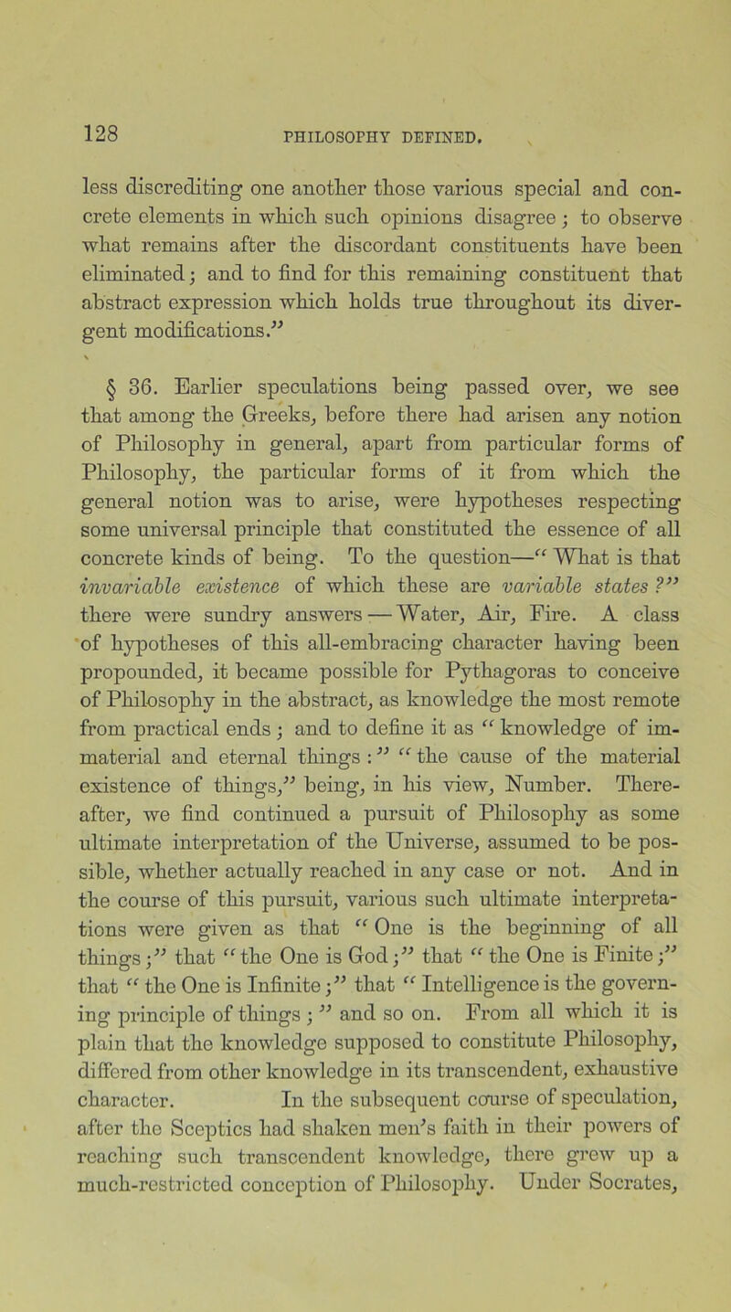 less discrediting one another those various special and con- crete elements in which such opinions disagree ; to observe what remains after the discordant constituents have been eliminated; and to find for this remaining constituent that abstract expression which holds true throughout its diver- gent modifications.” \ § 36. Earlier speculations being passed over, we see that among the Greeks, before there had arisen any notion of Philosophy in general, apart from particular forms of Philosophy, the particular forms of it from which the general notion was to arise, were hypotheses respecting some universal principle that constituted the essence of all concrete kinds of being. To the question—“ What is that invariable existence of which these are variable states ?” there were sundry answers — Water, Air, Fire. A class of hypotheses of this all-embracing character having been propounded, it became possible for Pythagoras to conceive of Philosophy in the abstract, as knowledge the most remote from practical ends ; and to define it as “ knowledge of im- material and eternal things : ” “ the cause of the material existence of things,” being, in his view, Number. There- after, we find continued a pursuit of Philosophy as some ultimate interpretation of the Universe, assumed to be pos- sible, whether actually reached in any case or not. And in the course of this pursuit, various such ultimate interpreta- tions were given as that “ One is the beginning of all things;” that “the One is God;” that “ the One is Finite;” that “ the One is Infinite;” that “ Intelligence is the govern- ing principle of things ; ” and so on. From all which it is plain that the knowledge supposed to constitute Philosophy, differed from other knowledge in its transcendent, exhaustive character. In the subsequent course of speculation, after the Sceptics had shaken men's faith in their powers of reaching such transcendent knowledge, there grew up a much-restricted conception of Philosophy. Under Socrates,
