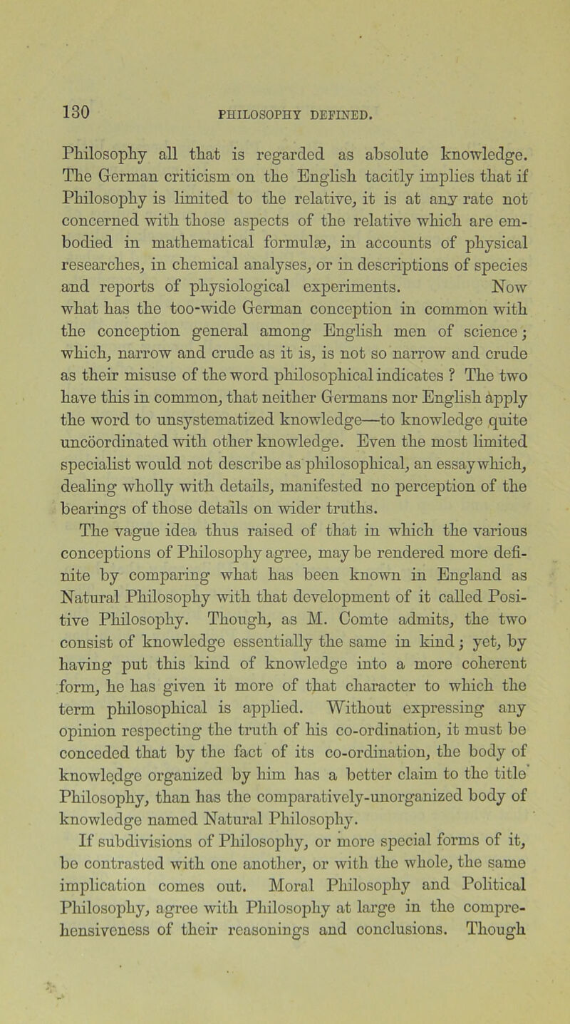Philosophy all that is regarded as absolute knowledge. The German criticism on the English tacitly implies that if Philosophy is limited to the relative, it is at any rate not concerned with those aspects of the relative which are em- bodied in mathematical formulae, in accounts of physical researches, in chemical analyses, or in descriptions of species and reports of physiological experiments. Now what has the too-wide German conception in common with the conception general among English men of science; which, narrow and crude as it is, is not so narrow and crude as their misuse of the word philosophical indicates ? The two have this in common, that neither Germans nor English apply the word to unsystematized knowledge—to knowledge quite uncoordinated with other knowledge. Even the most limited specialist would not describe as philosophical, an essay which, dealing wholly with details, manifested no perception of the bearings of those details on wider truths. The vague idea thus raised of that in which the various conceptions of Philosophy agree, may be rendered more defi- nite by comparing what has been known in England as Natural Philosophy with that development of it called Posi- tive Philosophy. Though, as M. Comte admits, the two consist of knowledge essentially the same in kind; yet, by having put this kind of knowledge into a more coherent form, he has given it more of that character to which the term philosophical is applied. Without expressing any opinion respecting the truth of his co-ordination, it must be conceded that by the fact of its co-ordination, the body of knowledge organized by him has a better claim to the title Philosophy, than has the comparatively-unorganized body of knowledge named Natural Philosophy. If subdivisions of Philosophy, or more special forms of it, be contrasted with one another, or with the whole, the same implication comes out. Moral Philosophy and Political Philosophy, agree with Philosophy at large in the compre- hensiveness of their reasonings and conclusions. Though