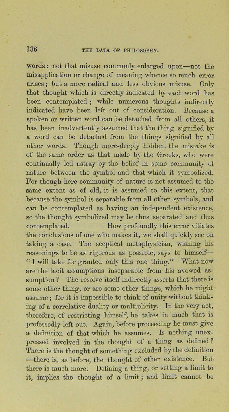 words : not that misuse commonly enlarged upon—not the misapplication or change of meaning whence so much error arises; but a more radical and less obvious misuse. Only that thought which is directly indicated by each word has been contemplated; while numerous thoughts indirectly indicated have been left out of consideration. Because a spoken or written word can be detached from all others, it has been inadvertently assumed that the thing signified by a word can be detached from the things signified by all other words. Though more-deeply hidden, the mistake is of the same order as that made by the Greeks, who were continually led astray by the belief in some community of nature between the symbol and that which it symbolized. For though here community of nature is not assumed to the same extent as of old, it is assumed to this extent, that because the symbol is separable from all other symbols, and can be contemplated as having an independent existence, so the thought symbolized may be thus separated and thus contemplated. How profoundly this error vitiates the conclusions of one who makes it, we shall quickly see on taking a case. The sceptical metaphysician, wishing his reasonings to be as rigorous as possible, says to himself— “ I will take for granted only this one thing.” What now are the tacit assumptions inseparable from his avowed as- sumption ? The resolve itself indirectly asserts that there is some other thing, or are some other things, which he might assume; for it is impossible to think of unity without think- ing of a correlative duality or multiplicity. In the very act, therefore, of restricting himself, he takes in much that is professedly left out. Again, before proceeding he must give a definition of that which he assumes. Is nothing unex- pressed involved in the thought of a thing as defined ? There is the thought of something excluded by the definition —there is, as before, the thought of other existence. But there is much more. Defining a thing, or setting a limit to it, implies the thought of a limit; and limit cannot be