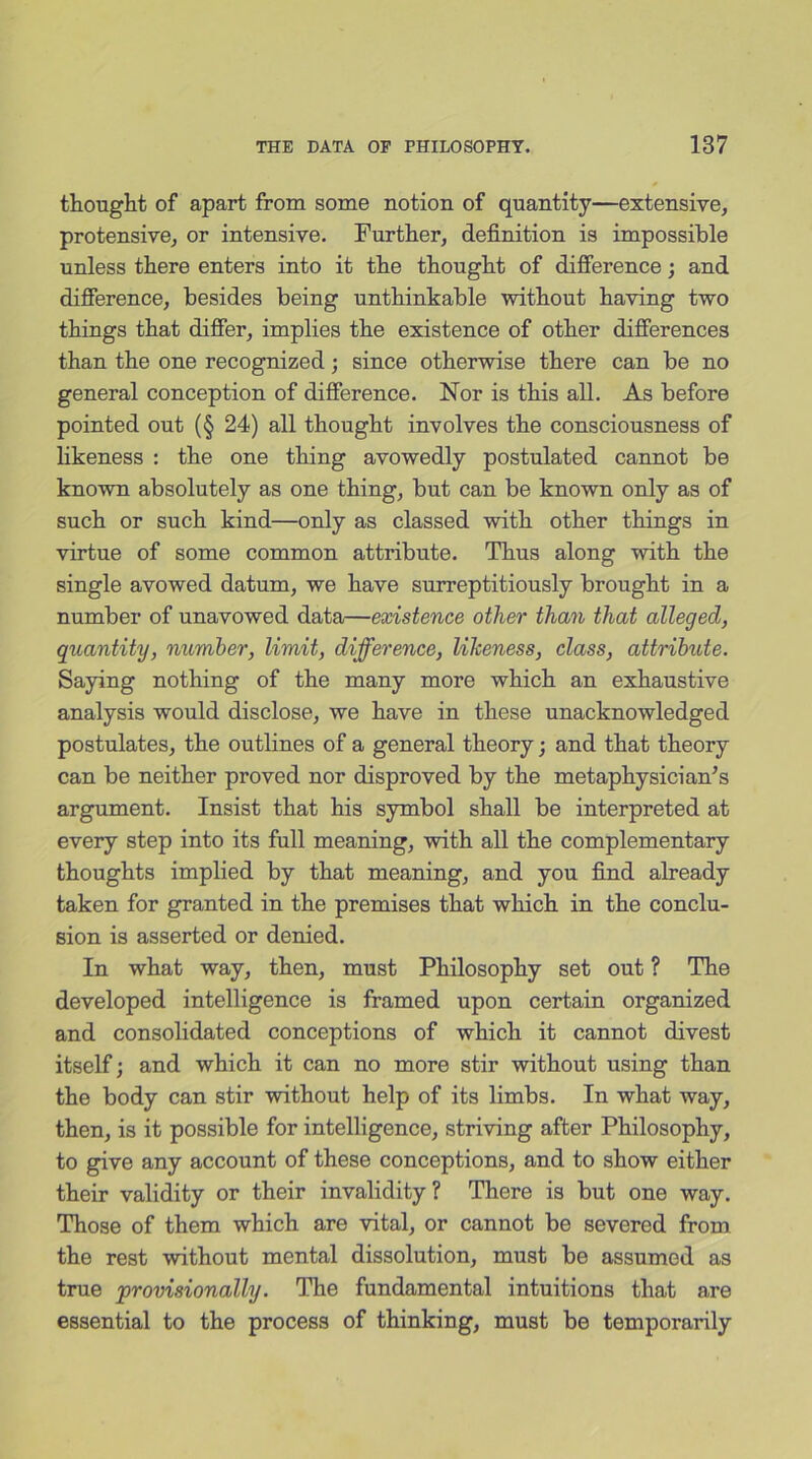 thought of apart from some notion of quantity—extensive, protensive, or intensive. Further, definition is impossible unless there enters into it the thought of difference; and difference, besides being unthinkable without having two things that differ, implies the existence of other differences than the one recognized; since otherwise there can be no general conception of difference. Nor is this all. As before pointed out (§ 24) all thought involves the consciousness of likeness : the one thing avowedly postulated cannot be known absolutely as one thing, but can be known only as of such or such kind—only as classed with other things in virtue of some common attribute. Thus along with the single avowed datum, we have surreptitiously brought in a number of unavowed data—existence other than that alleged, quantity, number, limit, difference, likeness, class, attribute. Saying nothing of the many more which an exhaustive analysis would disclose, we have in these unacknowledged postulates, the outlines of a general theory ; and that theory can be neither proved nor disproved by the metaphysician’s argument. Insist that his symbol shall be interpreted at every step into its full meaning, with all the complementary thoughts implied by that meaning, and you find already taken for granted in the premises that which in the conclu- sion is asserted or denied. In what way, then, must Philosophy set out ? The developed intelligence is framed upon certain organized and consolidated conceptions of which it cannot divest itself; and which it can no more stir without using than the body can stir without help of its limbs. In what way, then, is it possible for intelligence, striving after Philosophy, to give any account of these conceptions, and to show either their validity or their invalidity? There is but one way. Those of them which are vital, or cannot be severed from the rest without mental dissolution, must be assumed as true •provisionally. The fundamental intuitions that are essential to the process of thinking, must be temporarily