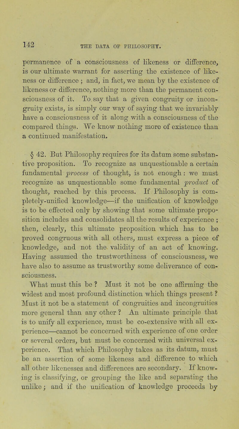 permanence of a consciousness of likeness or difference, is our ultimate warrant for asserting the existence of like- ness or difference ; and, in fact, we mean by the existence of likeness or difference, nothing more than the permanent con- sciousness of it. To say that a given congruity or incon- gruity exists, is simply our way of saying that we invariably have a consciousness of it along with a consciousness of the compared things. We know nothing more of existence than a continued manifestation. § 42. But Philosophy requires for its datum some substan- tive proposition. To recognize as unquestionable a certain fundamental process of thought, is not enough: we must recognize as unquestionable some fundamental product of thought, reached by this process. If Philosophy is com- pletely-unified knowledge—if the unification of knowledge is to be effected only by showing that some ultimate propo- sition includes and consolidates all the results of experience ; then, clearly, this ultimate proposition which has to be proved congruous with all others, must express a piece of knowledge, and not the. validity of an act of knowing. Having assumed the trustworthiness of consciousness, we have also to assume as trustworthy some deliverance of con- sciousness. What must this be ? Must it not be one affirming the widest and most profound distinction which things present ? Must it not be a statement of congruities and incongruities more general than any other ? An ultimate principle that is to unify all experience, must be co-extensive with all ex- perience—cannot be concerned with experience of one order or several orders, but must bo concerned with universal ex- perience. That which Philosophy takes as its datum, must be an assertion of some likeness and difference to which all other likenesses and differences are secondary. If know- ing is classifying, or grouping the like and separating the unlike; and if the unification of knowledge proceeds by