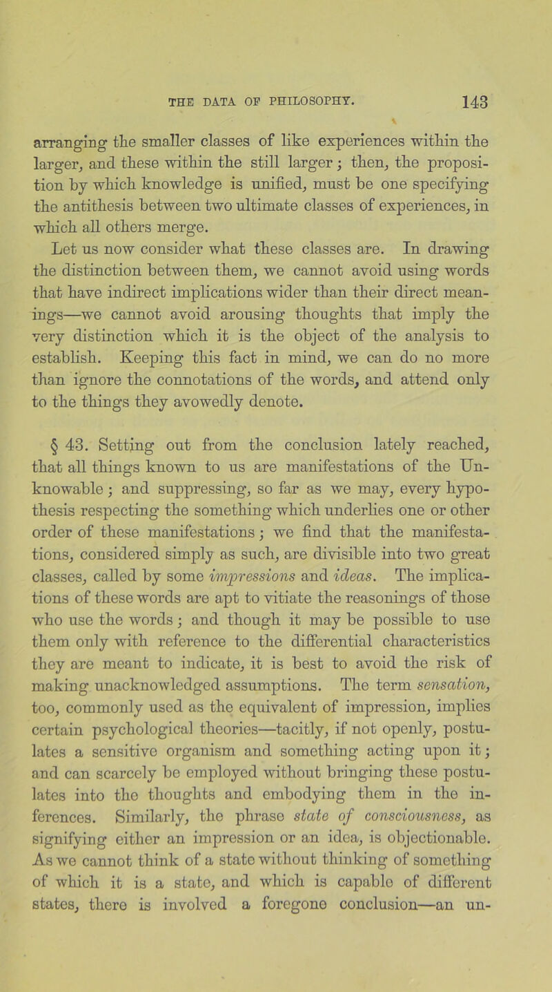 arranging tlie smaller classes of like experiences within the larger, and these witliin tlie still larger ; then, the proposi- tion by which knowledge is unified, must be one specifying the antithesis between two ultimate classes of experiences, in which all others merge. Let us now consider what these classes are. In drawing the distinction between them, we cannot avoid using words that have indirect implications wider than their direct mean- ings—we cannot avoid arousing thoughts that imply the very distinction which it is the object of the analysis to establish. Keeping this fact in mind, we can do no more than ignore the connotations of the words, and attend only to the things they avowedly denote. § 43. Setting out from the conclusion lately reached, that all things known to us are manifestations of the Un- knowable ; and suppressing, so far as we may, every hypo- thesis respecting the something which underlies one or other order of these manifestations •, we find that the manifesta- tions, considered simply as such, are divisible into two great classes, called by some impressions and ideas. The implica- tions of these words are apt to vitiate the reasonings of those who use the words; and though it may be possible to use them only with reference to the differential characteristics they are meant to indicate, it is best to avoid the risk of making unacknowledged assumptions. The term sensation, too, commonly used as the equivalent of impression, implies certain psychological theories—tacitly, if not openly, postu- lates a sensitive organism and something acting upon it; and can scarcely be employed without bringing these postu- lates into the thoughts and embodying them in the in- ferences. Similarly, the phrase state of consciousness, as signifying either an impression or an idea, is objectionable. As we cannot think of a state without thinking of something of which it is a state, and which is capablo of different states, there is involved a foregono conclusion—an un-