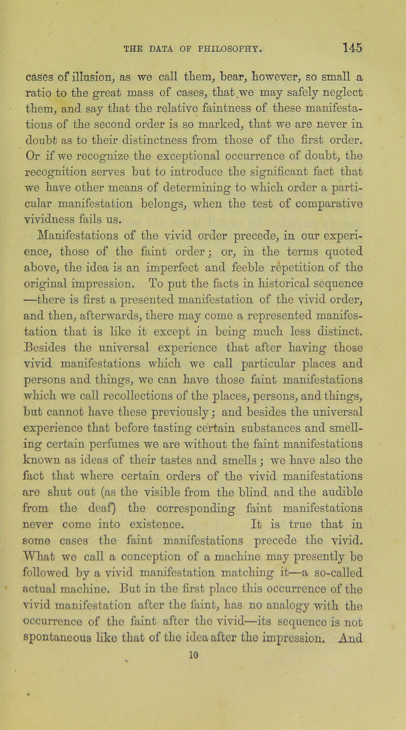 cases of illusion, as we call them, bear, however, so small a ratio to the great mass of cases, that we may safely neglect them, and say that the relative faintness of these manifesta- tions of the second order is so marked, that we are never in doubt as to their distinctness from those of the first order. Or if we recognize the exceptional occurrence of doubt, the recognition serves but to introduce the significant fact that we have other means of determining to which order a parti- cular manifestation belongs, when the test of comparative vividness fails us. Manifestations of the vivid order precede, in our experi- ence, those of the faint order; or, in the terms quoted above, the idea is an imperfect and feeble repetition of the original impression. To put the facts in historical sequence —there is first a presented manifestation of the vivid order, and then, afterwards, there may come a represented manifes- tation that is like it except in being much less distinct. Besides the universal experience that after having those vivid manifestations which we call particular places and persons and things, we can have those faint manifestations which we call recollections of the places, persons, and things, but cannot have these previously; and besides the universal experience that before tasting certain substances and smell- ing certain perfumes we are without the faint manifestations known as ideas of their tastes and smells ; we have also the fact that where certain orders of the vivid manifestations are shut out (as the visible from the blind and the audible from the deaf) the corresponding faint manifestations never come into existence. It is true that in some cases the faint manifestations precede the vivid. What we call a conception of a machine may presently be followed by a vivid manifestation matching it—a so-called actual machine. But in the first place this occurrence of the vivid manifestation after the faint, has no analogy with the occurrence of the faint after the vivid—its sequence is not spontaneous like that of the idea after the impression. And 10