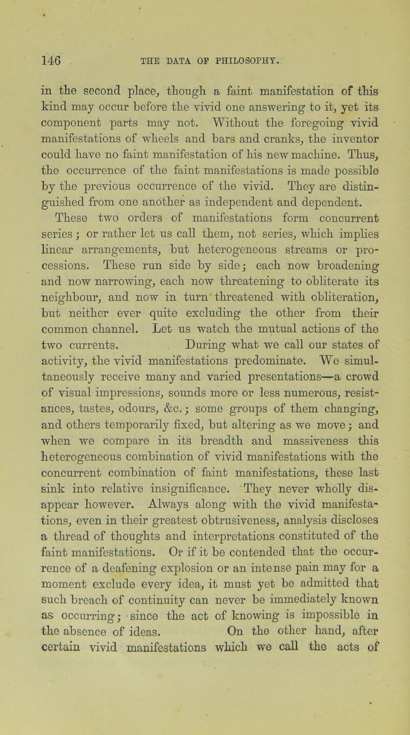 in the second place, though a faint manifestation of this kind may occur before the vivid one answering to it, yet its component parts may not. Without the foregoing vivid manifestations of wheels and bars and cranks, the inventor could have no faint manifestation of his new machine. Thus, the occurrence of the faint manifestations is made possible by the previous occurrence of the vivid. They are distin- guished from one another as independent and dependent. These two orders of manifestations form concurrent series ; or rather let ns call them, not series, which implies linear arrangements, but heterogeneous streams or pro- cessions. These run side by side; each now broadening and now narrowing, each now threatening to obliterate its neighbour, and now in turn' threatened with obliteration, but neither ever quite excluding the other from their common channel. Let us watch the mutual actions of the two currents. During what we call our states of activity, the vivid manifestations predominate. We simul- taneously receive many and varied presentations—a crowd of visual impressions, sounds more or less numerous, resist- ances, tastes, odorn’s, &c.; some groups of them changing, and others temporarily fixed, but altering as we move; and when we compare in its breadth and massiveness this heterogeneous combination of vivid manifestations with the concurrent combination of faint manifestations, these last sink into relative insignificance. They never wholly dis- appear however. Always along with the vivid manifesta- tions, even in their greatest obtrusiveness, analysis discloses a thread of thoughts and interpretations constituted of the faint manifestations. Or if it bo contended that the occur- rence of a deafening explosion or an intense pain may for a moment exclude every idea, it must yet be admitted that such breach of continuity can never be immediately known as occurring; since the act of knowing is impossible in the absence of ideas. On the other hand, after certain vivid manifestations which we call the acts of
