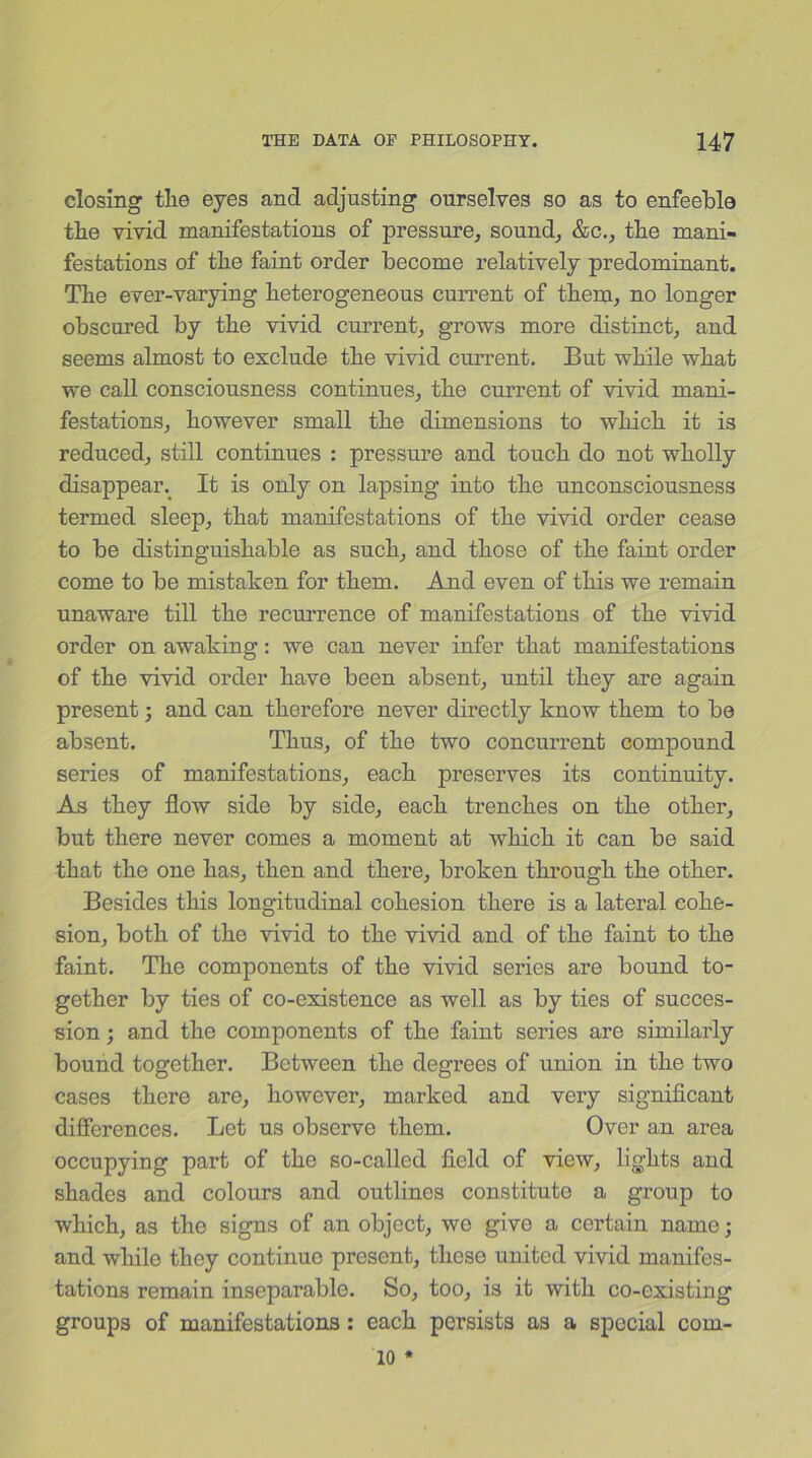 closing the eyes and adjusting ourselves so as to enfeeble the vivid manifestations of pressure, sound, &c., the mani- festations of the faint order become relatively predominant. The ever-varying heterogeneous current of them, no longer obscured by the vivid current, grows more distinct, and seems almost to exclude the vivid current. But while what we call consciousness continues, the current of vivid mani- festations, however small the dimensions to which it is reduced, still continues : pressure and touch do not wholly disappear. It is only on lapsing into the unconsciousness termed sleep, that manifestations of the vivid order cease to be distinguishable as such, and those of the faint order come to be mistaken for them. And even of this we remain unaware till the recurrence of manifestations of the vivid order on awaking: we can never infer that manifestations of the vivid order have been absent, until they are again present; and can therefore never directly know them to be absent. Thus, of the two concurrent compound series of manifestations, each preserves its continuity. As they flow side by side, each trenches on the other, but there never comes a moment at which it can be said that the one has, then and there, broken through the other. Besides this longitudinal cohesion there is a lateral cohe- sion, both of the vivid to the vivid and of the faint to the faint. The components of the vivid series are bound to- gether by ties of co-existence as well as by ties of succes- sion ; and the components of the faint series are similarly bound together. Between the degrees of union in the two cases there are, however, marked and very significant differences. Let us observe them. Over an area occupying part of the so-called field of view, lights and shades and colours and outlines constitute a group to which, as the signs of an object, wo give a certain name; and while they continue present, these united vivid manifes- tations remain inseparable. So, too, is it with co-cxisting groups of manifestations: each persists as a special com- 10 *