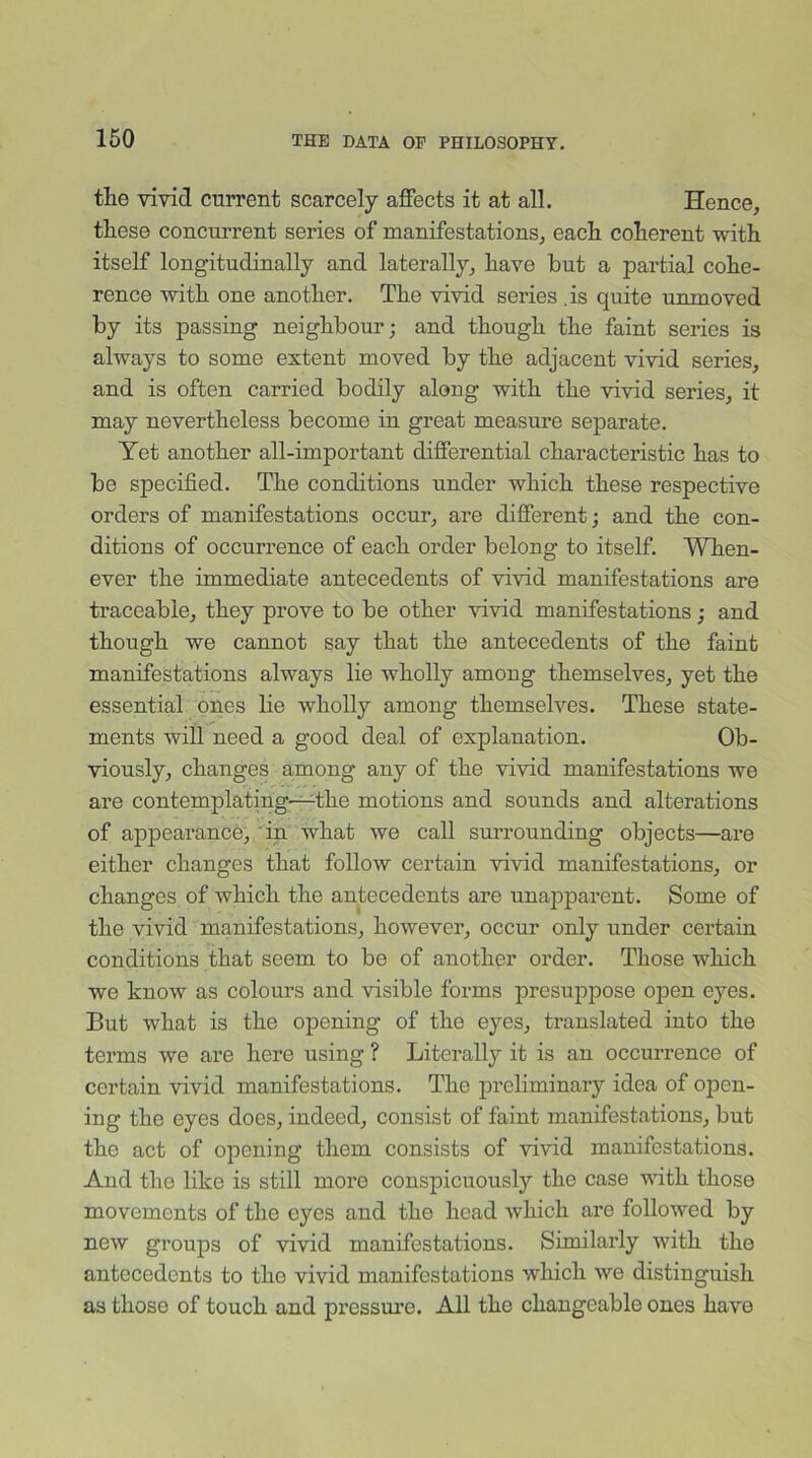 the vivid current scarcely affects it at all. Hence, these concurrent series of manifestations, each coherent with itself longitudinally and laterally, have but a partial cohe- rence with one another. The vivid series .is quite unmoved by its passing neighbour; and though the faint series is always to some extent moved by the adjacent vivid series, and is often carried bodily along with the vivid series, it may nevertheless become in great measure separate. Yet another all-important differential characteristic has to be specified. The conditions under which these respective orders of manifestations occur, are different; and the con- ditions of occurrence of each order belong to itself. When- ever the immediate antecedents of vivid manifestations are traceable, they prove to be other vivid manifestations; and though we cannot say that the antecedents of the faint manifestations always lie wholly among themselves, yet the essential ones lie wholly among themselves. These state- ments will need a good deal of explanation. Ob- viously, changes among any of the vivid manifestations we are contemplating—The motions and sounds and alterations of appearance, in what we call surrounding objects—are either changes that follow certain vivid manifestations, or changes of which the antecedents are unapparent. Some of the vivid manifestations, however, occur only under certain conditions that seem to be of another order. Those which we know as colours and visible forms presuppose open eyes. But what is the opening of the eyes, translated into the terms we are here using ? Literally it is an occurrence of certain vivid manifestations. The preliminary idea of open- ing the eyes does, indeed, consist of faint manifestations, but the act of opening them consists of vivid manifestations. And the like is still more conspicuously the case with, those movements of the eyes and the head which are followed by new groups of vivid manifestations. Similarly w'ith the antecedents to the vivid manifestations which we distinguish as those of touch and pressure. All the changeable ones have