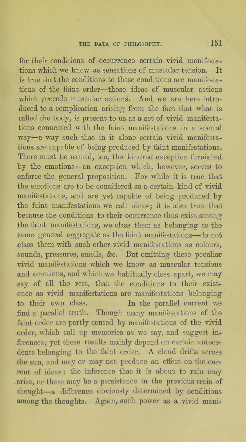 for their conditions of occurrence certain vivid manifesta- tions which we know as sensations of muscular tension. It is true that the conditions to these conditions are manifesta- tions of the faint order—those ideas of muscular actions which precede muscular actions. And we are here intro- duced to a complication arising from the fact that what is called the body, is present to us as a set of vivid manifesta- tions connected with the faint manifestations in a special way—a way such that in it alone certain vivid manifesta- tions are capable of being produced by faint manifestations. There must be named, too, the kindred exception furnished by the emotions—an exception which, however, serves to enforce the general proposition. For while it is true that the emotions are to be considered as a certain kind of vivid manifestations, and are yet capable of being produced by the faint manifestations we call ideas; it is also true that because the conditions to their occurrence thus exist among the faint manifestations, we class them as belonging to the same general aggregate as the faint manifestations—do not class them with such other vivid manifestations as colours, sounds, pressures, smells, &c. But omitting these peculiar vivid manifestations which we know as muscular tensions and emotions, and which we habitually class apart, we may say of all the rest, that the conditions to their exist- ence as vivid manifestations are manifestations belonging to their own class. In the parallel current we find a parallel truth. Though many manifestations of the faint order are partly caused by manifestations of the vivid order, which call up memories as we say, and suggest in- ferences; yet these results mainly depend on certain antece- dents belonging to the faint order. A cloud drifts across the sun, and may or may not produce an effect on the cur- rent of ideas: the inference that it is about to rain may arise, or there may be a persistence in the previous train of thought—a difference obviously determined by conditions among the thoughts. Again, such power as a vivid mani-