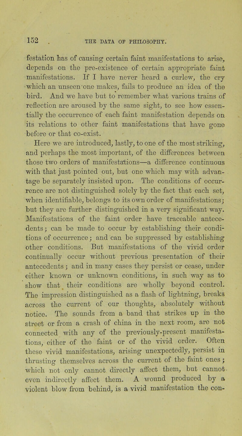 festation lias of causing certain faint manifestations to arise, depends on tlie pre-existence of certain appropriate faint manifestations. If I have never heard a curlew, the cry which an unseen one makes, fails to produce an idea of the bird. And we have hut to remember what various trains of reflection are aroused by the same sight, to see how essen- tially the occurrence of each faint manifestation depends on its relations to other faint manifestations that have gone before or that co-exist. Here we are introduced, lastly, to one of the most striking, and perhaps the most important, of the differences between those two orders of manifestations—a difference continuous with that just pointed out, but one which may with advan- tage be separately insisted upon. The conditions of occur- rence are not distinguished solely by the fact that each set, when identifiable, belongs to its own order of manifestations; but they are further distinguished in a very significant way. Manifestations of the faint order have traceable antece- dents ; can be made to occur by establishing their condi- tions of occurrence; and can be suppressed by estabhshing other conditions. But manifestations of the vivid order continually occur without previous presentation of their antecedents ; and in many cases they persist or cease, under either known or unknown conditions, in such way as to show that their conditions are wholly beyond control. The impression distinguished as a flash of lightning, breaks across the current of our thoughts, absolutely without notice. The sounds from a band that strikes up in the street or from a crash of china in the next room, are not connected with any of the previously-present manifesta- tions, either of the faint or of the vivid order. Often these vivid manifestations, arising unexpectedly, persist in thrusting themselves across the current of the faint ones; which not only cannot directly affect them, but cannot even indirectly affect them. A wound produced by a violent blow from behind, is a vivid manifestation the con-