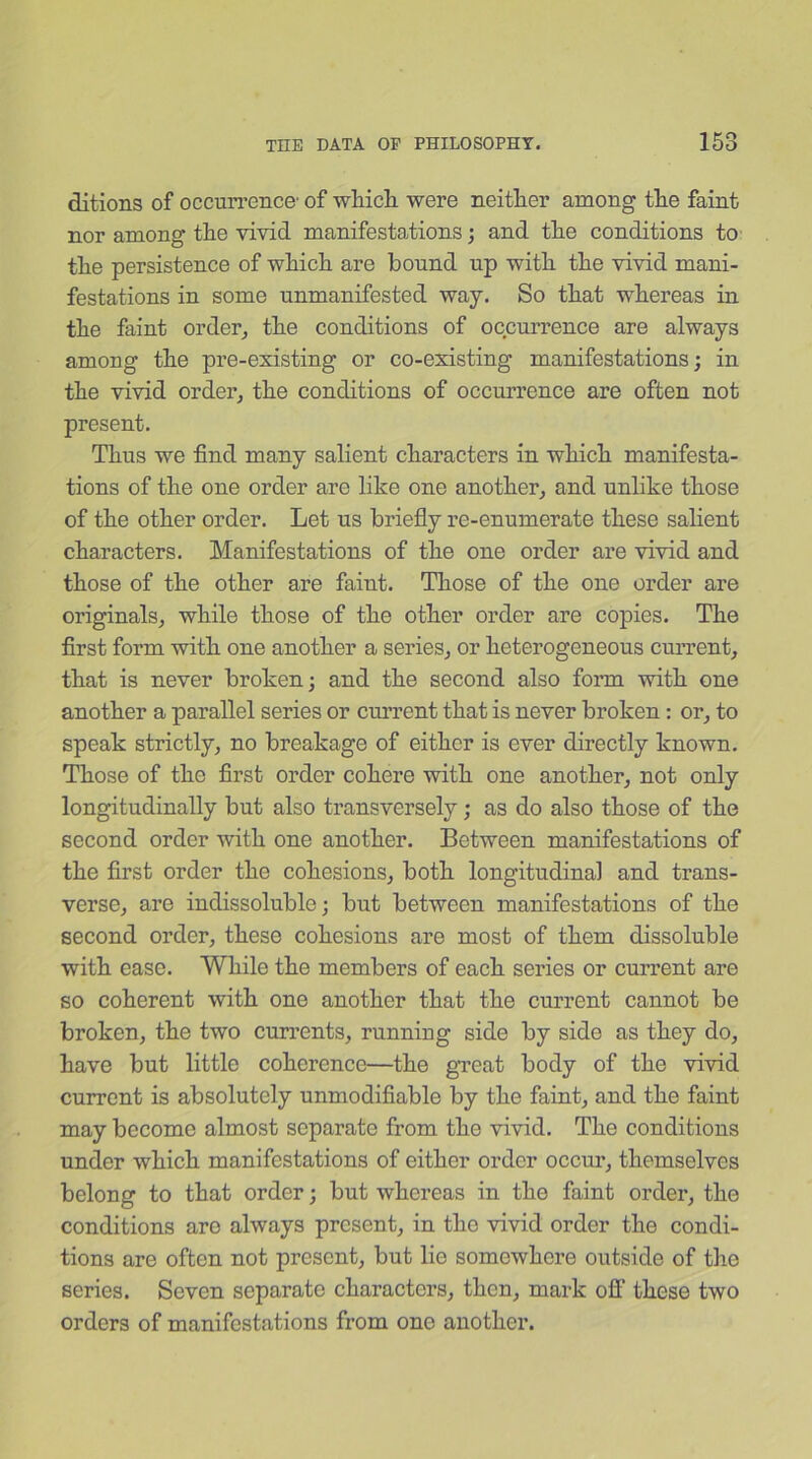 ditions of occurrence- of which were neither among the faint nor among the vivid manifestations; and the conditions to the persistence of which are bound up with the vivid mani- festations in some unmanifested way. So that whereas in the faint order, the conditions of occurrence are always among the pre-existing or co-existing manifestations; in the vivid order, the conditions of occurrence are often not present. Thus we find many salient characters in which manifesta- tions of the one order are like one another, and unlike those of the other order. Let us briefly re-enumerate these salient characters. Manifestations of the one order are vivid and those of the other are faint. Those of the one order are originals, while those of the other order are copies. The first form with one another a series, or heterogeneous current, that is never broken; and the second also form with one another a parallel series or current that is never broken: or, to speak strictly, no breakage of either is ever directly known. Those of the first order cohere with one another, not only longitudinally but also transversely; as do also those of the second order with one another. Between manifestations of the first order the cohesions, both longitudinal and trans- verse, are indissoluble; but between manifestations of the second order, these cohesions are most of them dissoluble with ease. While the members of each series or current are so coherent with one another that the current cannot be broken, the two currents, running side by side as they do, have but little coherence—the great body of the vivid current is absolutely unmodifiable by the faint, and the faint may become almost separate from the vivid. The conditions under which manifestations of either order occur, themselves belong to that order; but whereas in the faint order, the conditions arc always present, in the vivid order the condi- tions are often not present, but lie somewhere outside of the series. Seven separate characters, then, mark off these two orders of manifestations from one another.
