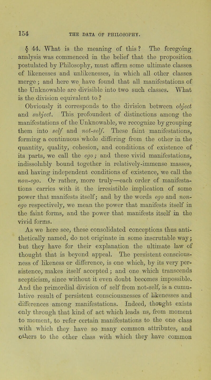 § 44. Wliat is the meaning of this ? The foregoing analysis was commenced in the belief that the proposition postulated by Philosophy, must affirm some ultimate classes of likenesses and unlikenesses, in which all other classes merge; and here we have found that all manifestations of the Unknowable are divisible into two such classes. What is the division equivalent to ? Obviously it corresponds to the division between object and subject. This profoundest of distinctions among the manifestations of the Unknowable, we recognize by grouping them into self and not-self. These faint manifestations, forming a continuous whole differing from the other in the quantity, quality, cohesion, and conditions of existence of its parts, we call the ego; and these vivid manifestations, indissolubly bound together in relatively-immense masses, and having independent conditions of existence, we call the non-ego. Or rather, more truly—each order of manifesta- tions carries with it the irresistible implication of some power that manifests itself; and by the words ego and non- ego respectively, we mean the power that manifests itself in the faint forms, and the power that manifests itself in the vivid forms. As we here see, these consolidated conceptions thus anti- thetically named, do not originate in some inscrutable way; but they have for their explanation the ultimate law of thought that is beyond appeal. The persistent conscious- ness of likeness or difference, is one which, by its very per- sistence, makes itself accepted; and one which transcends scepticism, since without it even doubt becomes impossible. And the primordial division of self from not-self, is a cumu- lative result of persistent consciousnesses of likenesses and differences among manifestations. Indeed, thought exists only through that kind of act which leads us, from moment to moment, to refer certain manifestations to the one class with which they have so many common attributes, and others to the other class with winch they have common
