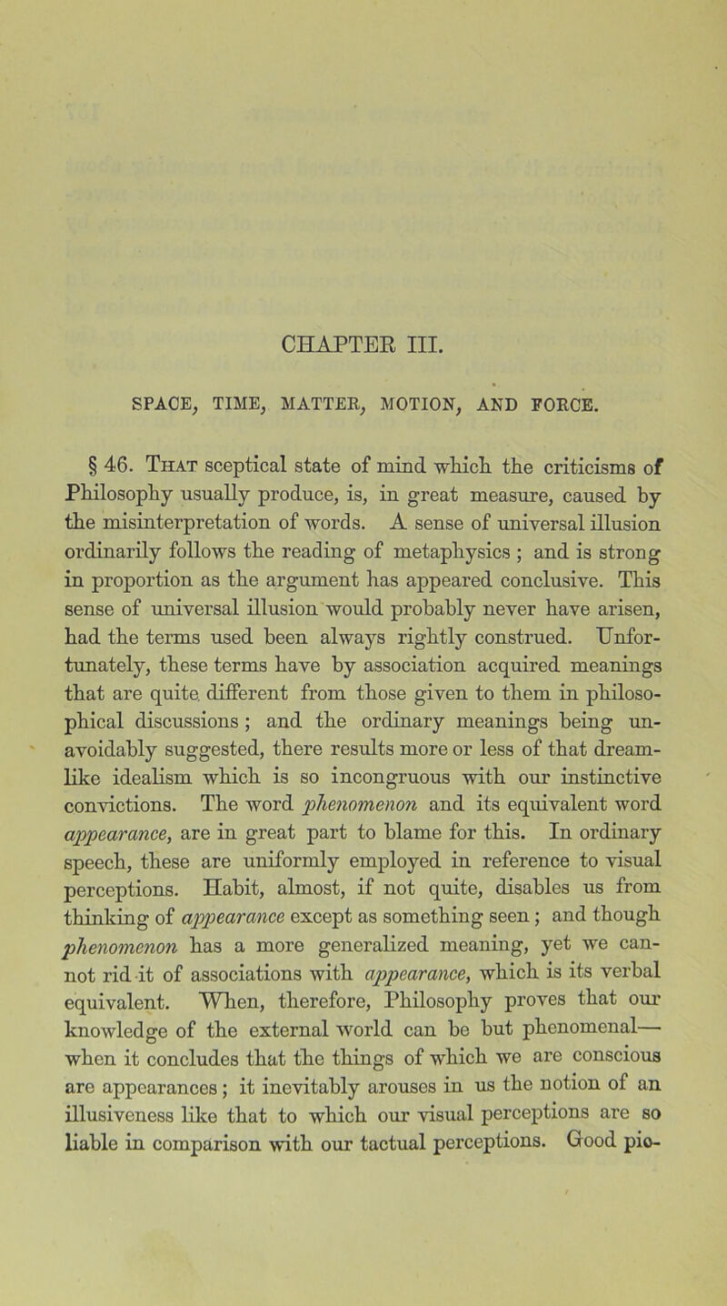 CHAPTER III. SPACE; TIME; MATTER; MOTION, AND FORCE. § 46. That sceptical state of mind which the criticisms of Philosophy usually produce, is, iu great measure, caused by the misinterpretation of words. A sense of universal illusion ordinarily follows the reading of metaphysics ; and is strong in proportion as the argument has appeared conclusive. This sense of universal illusion would probably never have arisen, had the terms used been always rightly construed. Unfor- tunately, these terms have by association acquired meanings that are quite, different from those given to them in philoso- phical discussions ; and the ordinary meanings being un- avoidably suggested, there results more or less of that dream- like idealism which is so incongruous with our instinctive convictions. The word 'phenomenon and its equivalent word appearance, are in great part to blame for this. In ordinary speech, these are uniformly employed in reference to visual perceptions. Habit, almost, if not quite, disables us from thinking of appearance except as something seen; and though phenomenon has a more generalized meaning, yet we can- not rid it of associations with appearance, which is its verbal equivalent. When, therefore, Philosophy proves that our knowledge of the external world can be but phenomenal— when it concludes that the things of which we are conscious are appearances; it inevitably arouses in us the notion of an illusiveness like that to which our visual perceptions are so liable in comparison with our tactual perceptions. Good pie-