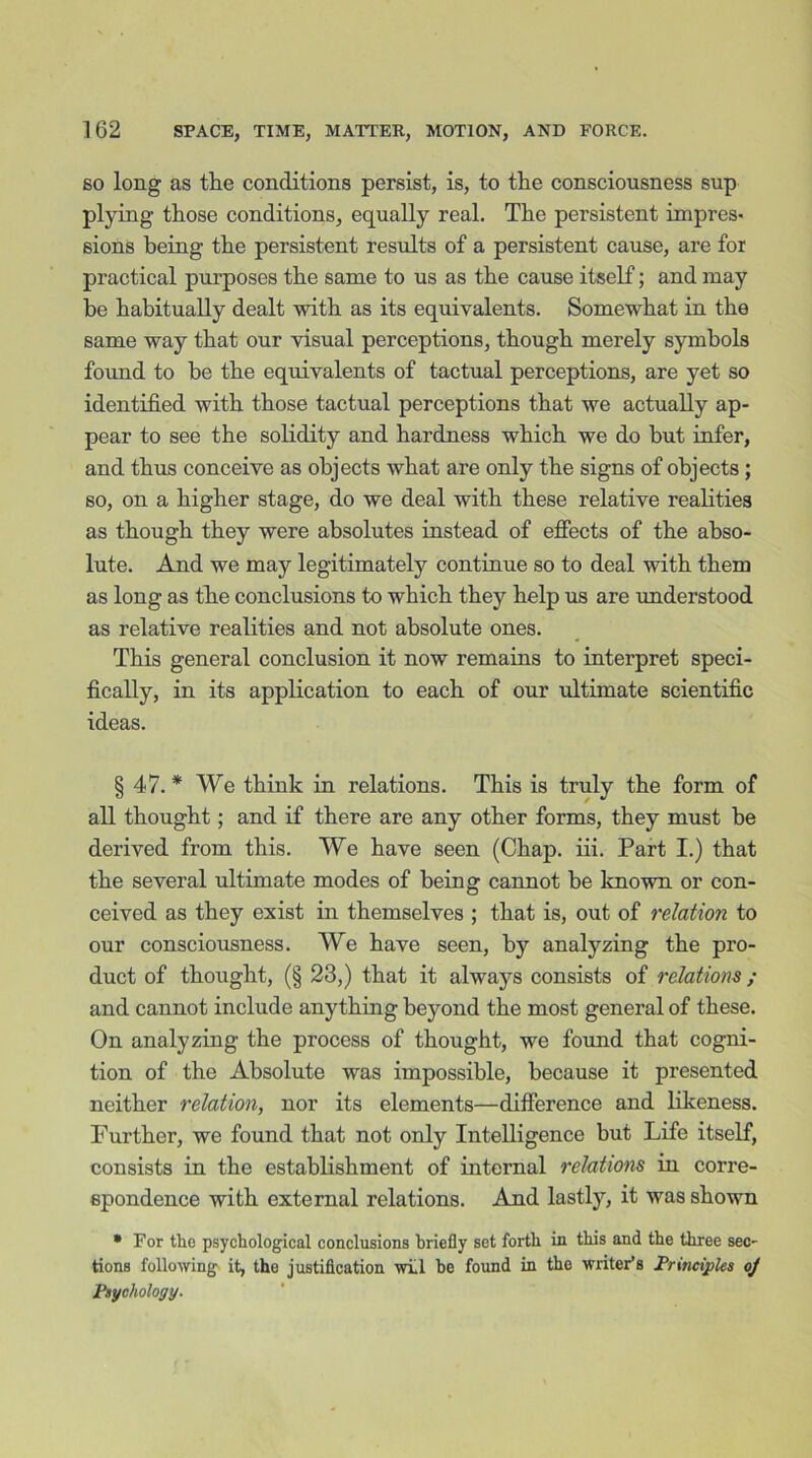 so long as the conditions persist, is, to the consciousness sup plying those conditions, equally real. The persistent impres- sions being the persistent results of a persistent cause, are for practical purposes the same to us as the cause itself; and may he habitually dealt with as its equivalents. Somewhat in the same way that our visual perceptions, though merely symbols found to he the equivalents of tactual perceptions, are yet so identified with those tactual perceptions that we actually ap- pear to see the solidity and hardness which we do hut infer, and thus conceive as objects what are only the signs of objects ; so, on a higher stage, do we deal with these relative realities as though they were absolutes instead of effects of the abso- lute. And we may legitimately continue so to deal with them as long as the conclusions to which they help us are understood as relative realities and not absolute ones. This general conclusion it now remains to interpret speci- fically, in its application to each of our ultimate scientific ideas. §47.* We think in relations. This is truly the form of all thought; and if there are any other forms, they must be derived from this. We have seen (Chap. iii. Part I.) that the several ultimate modes of being cannot be known or con- ceived as they exist in themselves ; that is, out of relation to our consciousness. We have seen, by analyzing the pro- duct of thought, (§ 23,) that it always consists of relations ; and cannot include anything beyond the most general of these. On analyzing the process of thought, we found that cogni- tion of the Absolute was impossible, because it presented neither relation, nor its elements—difference and likeness. Further, we found that not only Intelligence but Life itself, consists in the establishment of internal relations in corre- spondence with external relations. And lastly, it was shown * For the psychological conclusions briefly set forth in this and the three sec- tions following it, the justification will be found in the writer’s Principles oj Psychology.