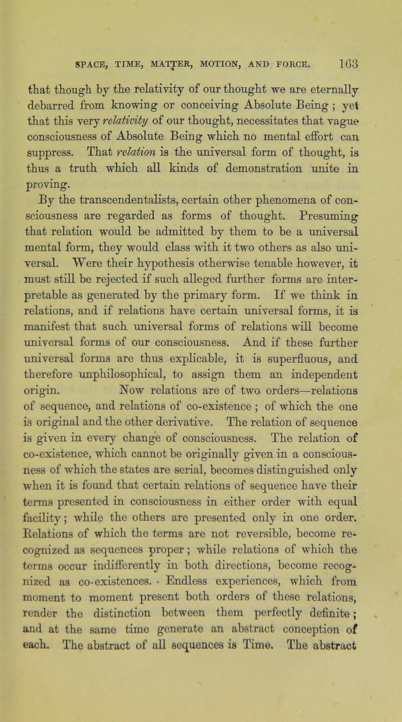 that though by the relativity of our thought we are eternally debarred from knowing or conceiving Absolute Being ; yet that this very relativity of our thought, necessitates that vague consciousness of Absolute Being which no mental effort can suppress. That relation is the universal form of thought, is thus a truth which all kinds of demonstration unite in proving. By the transcendentalists, certain other phenomena of con- sciousness are regarded as forms of thought. Presuming that relation would be admitted by them to be a universal mental form, they would class with it two others as also uni- versal. Were their hypothesis otherwise tenable however, it must still be rejected if such alleged further forms are inter- pretable as generated by the primary form. If we think in relations, and if relations have certain universal forms, it is manifest that such universal forms of relations will become universal forms of our consciousness. And if these further universal forms are thus explicable, it is superfluous, and therefore unphilosophical, to assign them an independent origin. Now relations are of two orders—relations of sequence, and relations of co-existence ; of which the one is original and the other derivative. The relation of sequence is given in every change of consciousness. The relation of co-existence, which cannot be originally given in a conscious- ness of which the states are serial, becomes distinguished only when it is found that certain relations of sequence have their terms presented in consciousness in either order with equal facility; while the others are presented only in one order. Relations of which the terms are not reversible, become re- cognized as sequences proper; while relations of which the terms occur indifferently in both directions, become recog- nized as co-existences. • Endless experiences, which from moment to moment present both orders of these relations, render the distinction between them perfectly definite; and at the same time generate an abstract conception of each. The abstract of all sequences is Time. The abstract