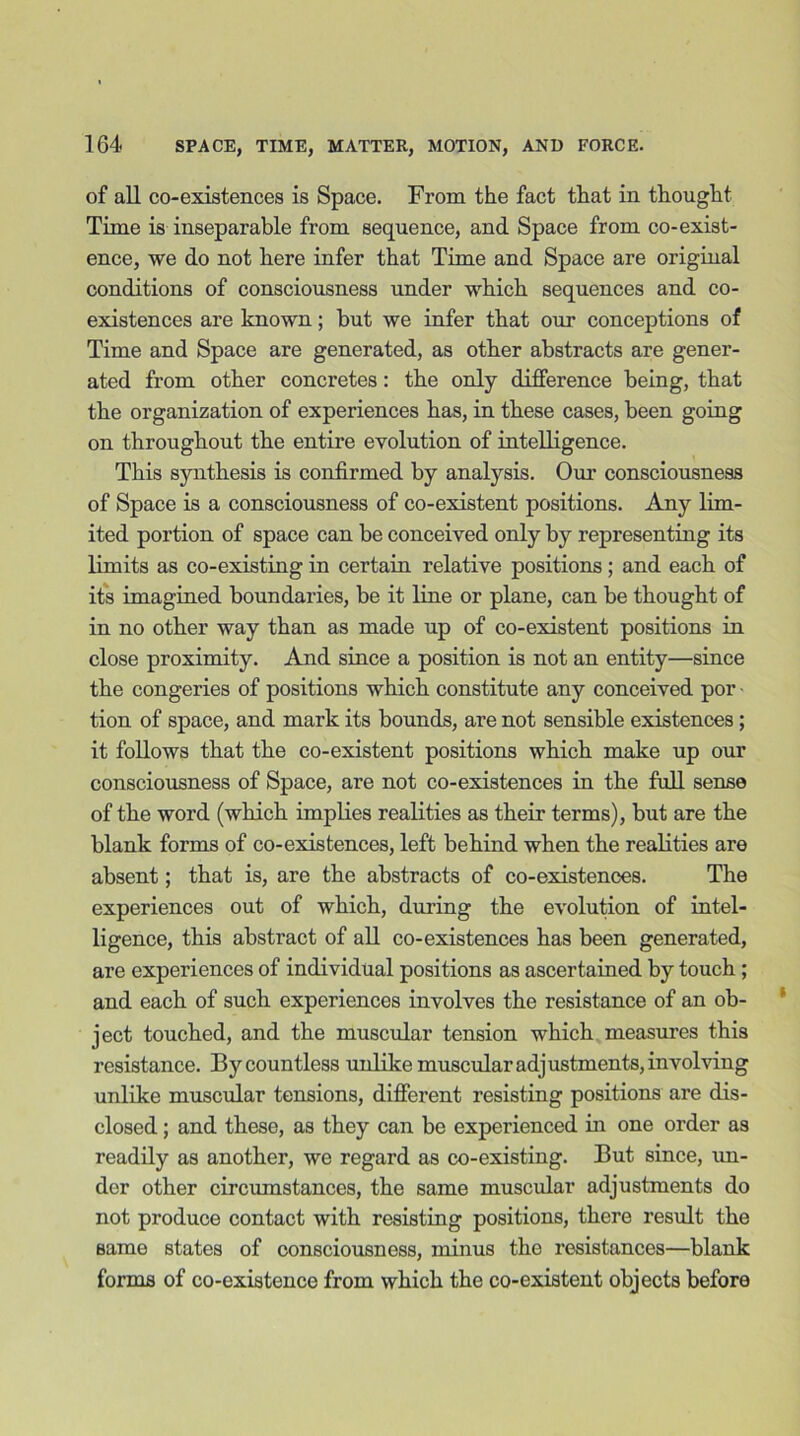 of all co-existences is Space. From the fact that in thought Time is inseparable from sequence, and Space from co-exist- ence, we do not liere infer that Time and Space are original conditions of consciousness under which sequences and co- existences are known; but we infer that our conceptions of Time and Space are generated, as other abstracts are gener- ated from other concretes: the only difference being, that the organization of experiences has, in these cases, been going on throughout the entire evolution of intelligence. This synthesis is confirmed by analysis. Our consciousness of Space is a consciousness of co-existent positions. Any lim- ited portion of space can be conceived only by representing its limits as co-existing in certain relative positions; and each of its imagined boundaries, be it line or plane, can be thought of in no other way than as made up of co-existent positions in close proximity. And since a position is not an entity—since the congeries of positions which constitute any conceived por tion of space, and mark its bounds, are not sensible existences ; it follows that the co-existent positions which make up our consciousness of Space, are not co-existences in the full sense of the word (which implies realities as their terms), but are the blank forms of co-existences, left behind when the realities are absent; that is, are the abstracts of co-existences. The experiences out of which, dining the evolution of intel- ligence, this abstract of all co-existences has been generated, are experiences of individual positions as ascertained by touch ; and each of such experiences involves the resistance of an ob- ject touched, and the muscular tension which measures this resistance. By countless unlike muscular adjustments, involving unlike muscular tensions, different resisting positions are dis- closed ; and these, as they can be experienced hi one order as readily as another, we regard as co-existing. But since, un- der other circumstances, the same muscular adjustments do not produce contact with resisting positions, there result the same states of consciousness, minus the resistances—blank forms of co-existence from which the co-existent objects before