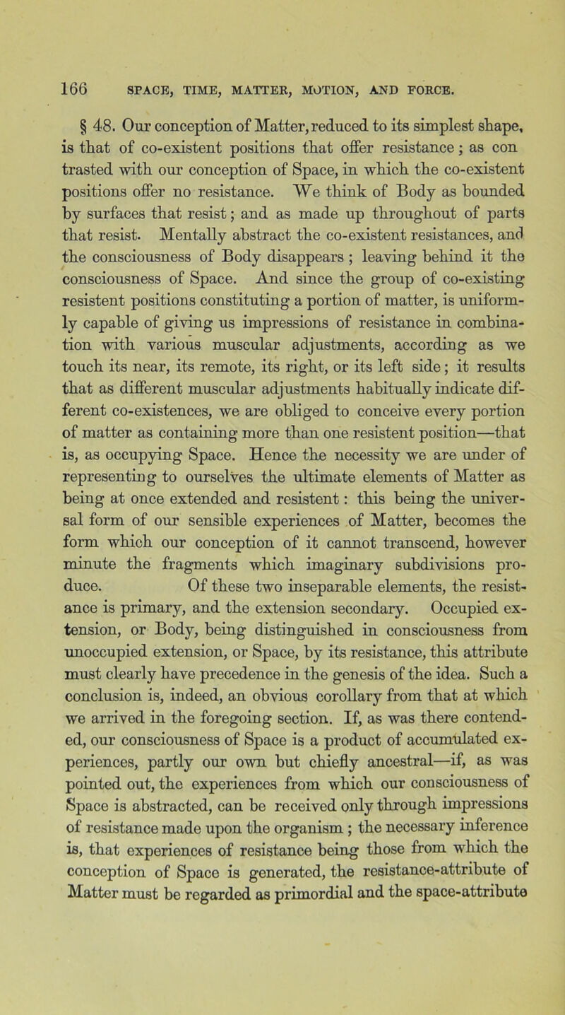 § 48. Our conception of Matter, reduced to its simplest shape, is that of co-existent positions that offer resistance; as con trasted with our conception of Space, in which the co-existent positions offer no resistance. VVe think of Body as bounded by surfaces that resist; and as made up throughout of parts that resist. Mentally abstract the co-existent resistances, and the consciousness of Body disappears ; leaving behind it the consciousness of Space. And since the group of co-existing resistent positions constituting a portion of matter, is uniform- ly capable of giving us impressions of resistance in combina- tion with various muscular adjustments, according as we touch its near, its remote, its right, or its left side; it results that as different muscular adjustments habitually indicate dif- ferent co-existences, we are obliged to conceive every portion of matter as containing more than one resistent position—that is, as occupying Space. Hence the necessity we are under of representing to ourselves the ultimate elements of Matter as being at once extended and resistent: this being the univer- sal form of our sensible experiences of Matter, becomes the form which our conception of it cannot transcend, however minute the fragments which imaginary subdivisions pro- duce. Of these two inseparable elements, the resist- ance is primary, and the extension secondary. Occupied ex- tension, or Body, being distinguished in consciousness from unoccupied extension, or Space, by its resistance, this attribute must clearly have precedence in the genesis of the idea. Such a conclusion is, indeed, an obvious corollary from that at which we arrived in the foregoing section. If, as was there contend- ed, our consciousness of Space is a product of accumulated ex- periences, partly our own but chiefly ancestral—if, as was pointed out, the experiences from which our consciousness of Space is abstracted, can be received only through impressions of resistance made upon the organism ; the necessary inference is, that experiences of resistance being those from which the conception of Space is generated, the resistance-attribute of Matter must be regarded as primordial and the space-attribute
