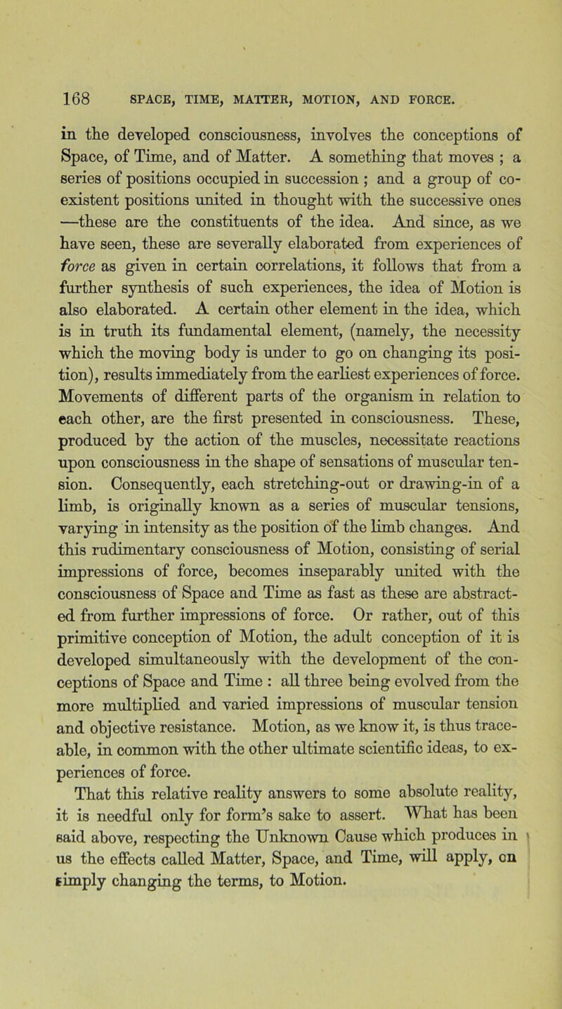 in the developed consciousness, involves the conceptions of Space, of Time, and of Matter. A something that moves ; a series of positions occupied in succession ; and a group of co- existent positions united in thought with the successive ones —these are the constituents of the idea. And since, as we have seen, these are severally elaborated from experiences of force as given in certain correlations, it follows that from a further synthesis of such experiences, the idea of Motion is also elaborated. A certain other element in the idea, which is in truth its fundamental element, (namely, the necessity which the moving body is under to go on changing its posi- tion), results immediately from the earliest experiences of force. Movements of different parts of the organism in relation to each other, are the first presented in consciousness. These, produced by the action of the muscles, necessitate reactions upon consciousness in the shape of sensations of muscular ten- sion. Consequently, each stretching-out or drawing-in of a limb, is originally known as a series of muscular tensions, varying in intensity as the position of the limb changes. And this rudimentary consciousness of Motion, consisting of serial impressions of force, becomes inseparably united with the consciousness of Space and Time as fast as these are abstract- ed from further impressions of force. Or rather, out of this primitive conception of Motion, the adult conception of it is developed simultaneously with the development of the con- ceptions of Space and Time : all three being evolved from the more multiplied and varied impressions of muscular tension and objective resistance. Motion, as we know it, is thus trace- able, in common with the other ultimate scientific ideas, to ex- periences of force. That this relative reality answers to some absolute reality, it is needful only for form’s sake to assert. What has been said above, respecting the Unknown Cause which produces in ' us the effects called Matter, Space, and Time, will apply, on simply changing tho terms, to Motion.