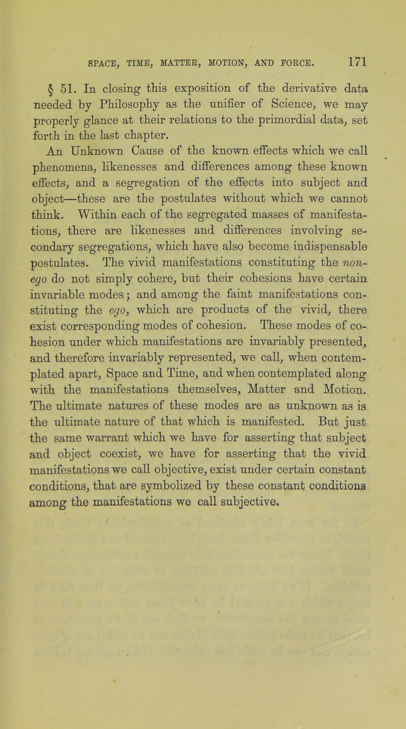 § 51. In closing this exposition of the derivative data needed by Philosophy as the unifier of Science; we may properly glance at their relations to the primordial data, set forth in the last chapter. An Unknown Cause of the known effects which we call phenomena, likenesses and differences among these known effects, and a segregation of the effects into subject and object—these are the postulates without which we cannot think. Within each of the segregated masses of manifesta- tions, there are likenesses and differences involving se- condary segregations, which have also become indispensable postulates. The vivid manifestations constituting the non- ego do not simply cohere, but their cohesions have certain invariable modes; and among the faint manifestations con- stituting the ego, which are products of the vivid, there exist corresponding modes of cohesion. These modes of co- hesion under which manifestations are invariably presented, and therefore invariably represented, we call, when contem- plated apart, Space and Time, and when contemplated along with the manifestations themselves. Matter and Motion. The ultimate natures of these modes are as unknown as is the ultimate nature of that which is manifested. But just the same warrant which we have for asserting that subject and object coexist, we have for asserting that the vivid manifestations we call objective, exist under certain constant conditions, that are symbolized by these constant conditions among the manifestations we call subjective.