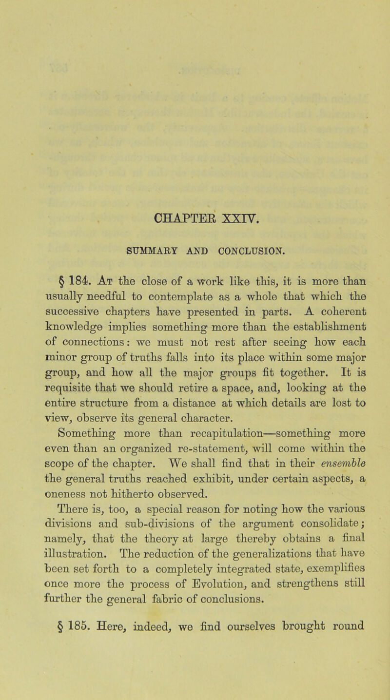 CHAPTER XXIV. SUMMARY AND CONCLUSION. § 184. At the close of a work like this, it is more than usually needful to contemplate as a whole that which the successive chapters have presented in parts. A coherent knowledge implies something more than the establishment of connections: we must not rest after seeing how each minor group of truths falls into its place within some major group, and how all the major groups fit together. It is requisite that we should retire a space, and, looking at the entire structure from a distance at which details are lost to view, observe its general character. Something more than recapitulation—something more even than an organized re-statement, will come within the scope of the chapter. We shall find that in their ensemble the general truths reached exhibit, under certain aspects, a oneness not hitherto observed. There is, too, a special reason for noting how the various divisions and sub-divisions of the argument consolidate; namely, that the theory at large thereby obtains a final illustration. The reduction of the generalizations that have been set forth to a completely integrated state, exemplifies once more the process of Evolution, and strengthens still further the general fabric of conclusions. § 185. Here, indeed, wo find ourselves brought round