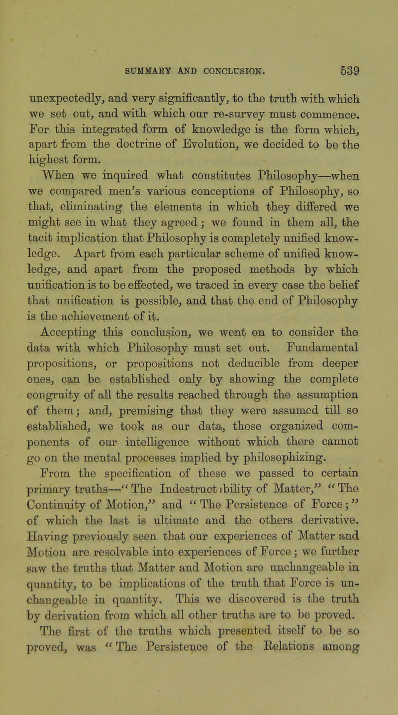 unexpectedly, and very significantly, to the truth with which we set out, and with which our re-survey must commence. For this integrated form of knowledge is the form which, apart from the doctrine of Evolution, we decided to be the highest form. When we inquired what constitutes Philosophy—when we compared men’s various conceptions of Philosophy, so that, eliminating the elements in which they differed we might see in what they agreed; we found in them all, the tacit implication that Philosophy is completely unified know- ledge. Apart from each particular scheme of unified know- ledge, and apart from the proposed methods by which unification is to be effected, we traced in every case the belief that unification is possible, and that the end of Philosophy is the achievement of it. Accepting this conclusion, we went on to consider the data with which Philosophy must set out. Fundamental propositions, or propositions not deducible from deeper ones, can be established only by showing the complete congruity of all the results reached through the assumption of them; and, premising that they were assumed till so established, we took as our data, those organized com- ponents of our intelligence without which there cannot go on the mental processes implied by philosophizing. From the specification of these we passed to certain primary truths—“ The Indestruct ibility of Matter,” “ The Continuity of Motion,” and “ The Persistence of Force;” of which the last is ultimate and the others derivative. Having previously seen that our experiences of Matter and Motion are resolvable into experiences of Force; we further saw the truths that Matter and Motion are unchangeable in quantity, to be implications of the truth that Force is un- changeable in quantity. This we discovered is the truth by derivation from which all other truths are to be proved. The first of the truths which presented itself to be so proved, was “ The Persistence of the Relations among