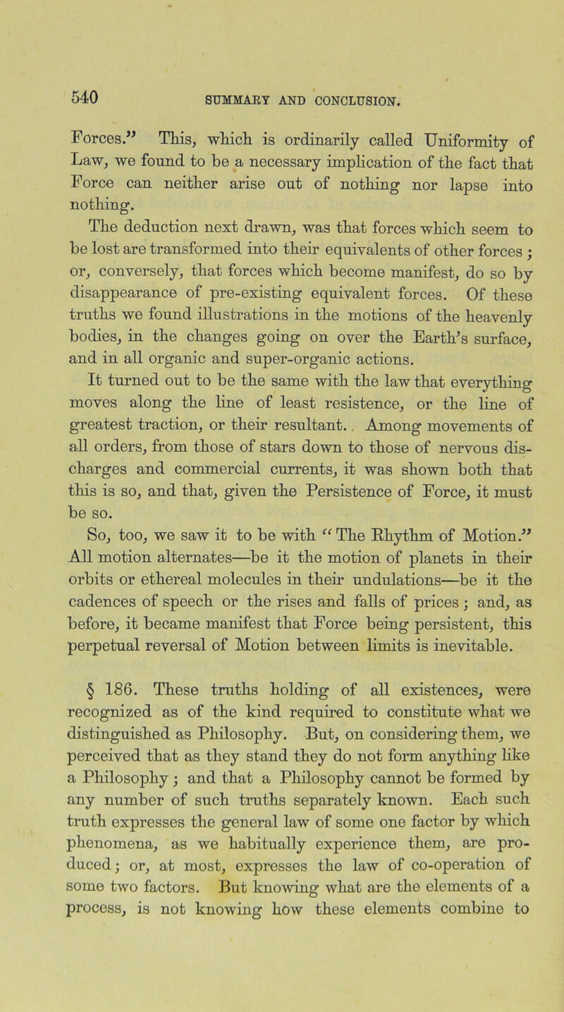 Forces.” This, which is ordinarily called Uniformity of Law, we found to be a necessary implication of the fact that Force can neither arise out of nothing nor lapse into nothing. The deduction next drawn, was that forces which seem to be lost are transformed into their equivalents of other forces ; or, conversely, that forces which become manifest, do so by disappearance of pre-existing equivalent forces. Of these truths we found illustrations in the motions of the heavenly bodies, in the changes going on over the Earth’s surface, and in all organic and super-organic actions. It turned out to be the same with the law that everything moves along the line of least resistence, or the line of greatest traction, or their resultant. Among movements of all orders, from those of stars down to those of nervous dis- charges and commercial currents, it was shown both that this is so, and that, given the Persistence of Force, it must be so. So, too, we saw it to be with “ The Rhythm of Motion.” All motion alternates—be it the motion of planets in their orbits or ethereal molecules in their undulations—be it the cadences of speech or the rises and falls of prices; and, as before, it became manifest that Force being persistent, this perpetual reversal of Motion between limits is inevitable. § 186. These truths holding of all existences, were recognized as of the kind required to constitute what we distinguished as Philosophy. But, on considering them, we perceived that as they stand they do not form anything like a Philosophy ; and that a Philosophy cannot be formed by any number of such truths separately known. Each such truth expresses the general law of some one factor by which phenomena, as we habitually experience them, are pro- duced ; or, at most, expresses the law of co-operation of some two factors. But knowing what are the elements of a process, is not knowing how these elements combine to