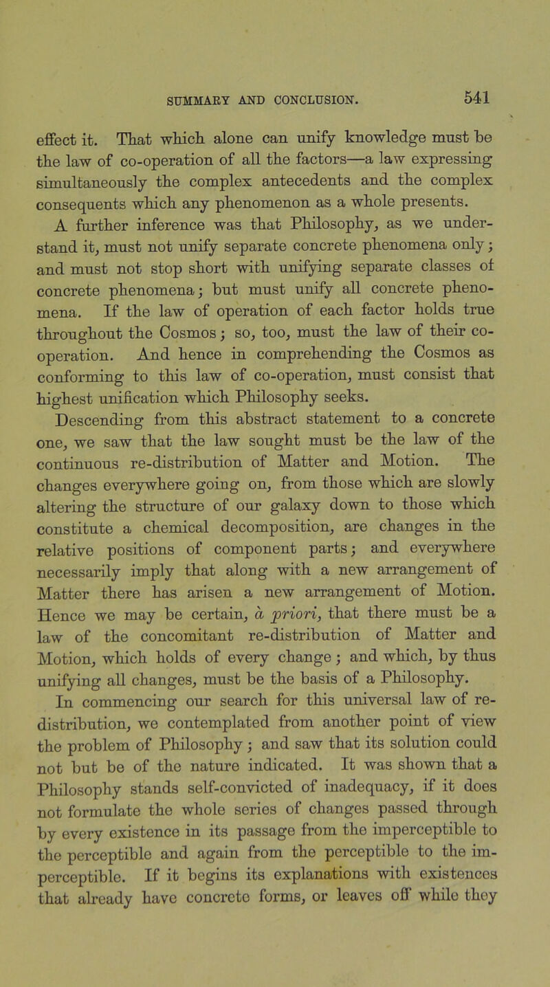 effect it. That which alone can unify knowledge must be tbe law of co-operation of all the factors—a law expressing simultaneously the complex antecedents and the complex consequents which any phenomenon as a whole presents. A further inference was that Philosophy, as we under- stand it, must not unify separate concrete phenomena only; and must not stop short with unifying separate classes ol concrete phenomena; but must unify all concrete pheno- mena. If the law of operation of each factor holds true throughout the Cosmos; so, too, must the law of their co- operation. And hence in comprehending the Cosmos as conforming to this law of co-operation, must consist that highest unification which Philosophy seeks. Descending from this abstract statement to a concrete one, we saw that the law sought must be the law of the continuous re-distribution of Matter and Motion. The changes everywhere going on, from those which are slowly altering the structure of our galaxy down to those which constitute a chemical decomposition, are changes in the relative positions of component parts; and everywhere necessarily imply that along with a new arrangement of Matter there has arisen a new arrangement of Motion. Hence we may be certain, a priori, that there must be a law of the concomitant re-distribution of Matter and Motion, which holds of every change ; and which, by thus unifying all changes, must be the basis of a Philosophy. In commencing our search for this universal law of re- distribution, we contemplated from another point of view the problem of Philosophy; and saw that its solution could not but be of the nature indicated. It was shown that a Philosophy stands self-convicted of inadequacy, if it does not formulate the whole series of changes passed through by every existence in its passage from the imperceptible to the perceptible and again from the perceptible to the im- perceptible. If it begins its explanations with existences that already have concrete forms, or leaves off' while they