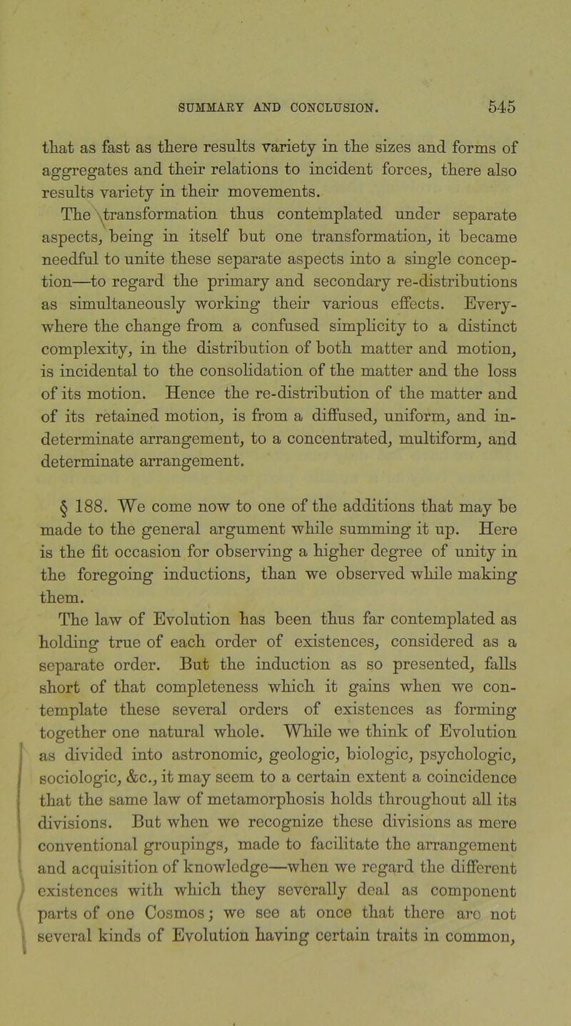 tli at. as fast as tliere results variety in tlie sizes and forms of aggregates and their relations to incident forces, there also results variety in their movements. The transformation thus contemplated under separate aspects, being in itself but one transformation, it became needful to unite these separate aspects into a single concep- tion—to regard the primary and secondary re-distributions as simultaneously working their various effects. Every- where the change from a confused simplicity to a distinct complexity, in the distribution of both matter and motion, is incidental to the consolidation of the matter and the loss of its motion. Hence the re-distribution of the matter and of its retained motion, is from a diffused, uniform, and in- determinate arrangement, to a concentrated, multiform, and determinate arrangement. § 188. We come now to one of the additions that may be made to the general argument while summing it up. Here is the fit occasion for observing a higher degree of unity in the foregoing inductions, than we observed while making them. The law of Evolution has been thus far contemplated as holding true of each order of existences, considered as a separate order. But the induction as so presented, falls short of that completeness which it gains when we con- template these several orders of existences as forming together one natural whole. While we think of Evolution as divided into astronomic, geologic, biologic, psychologic, sociologic, &c., it may seem to a certain extent a coincidence that the same law of metamorphosis holds throughout all its divisions. But when we recognize these divisions as mere conventional groupings, made to facilitate tho arrangement and acquisition of knowledge—when we regard the different existences with which they severally deal as component parts of one Cosmos; we see at once that there arc not several kinds of Evolution having certain traits in common,