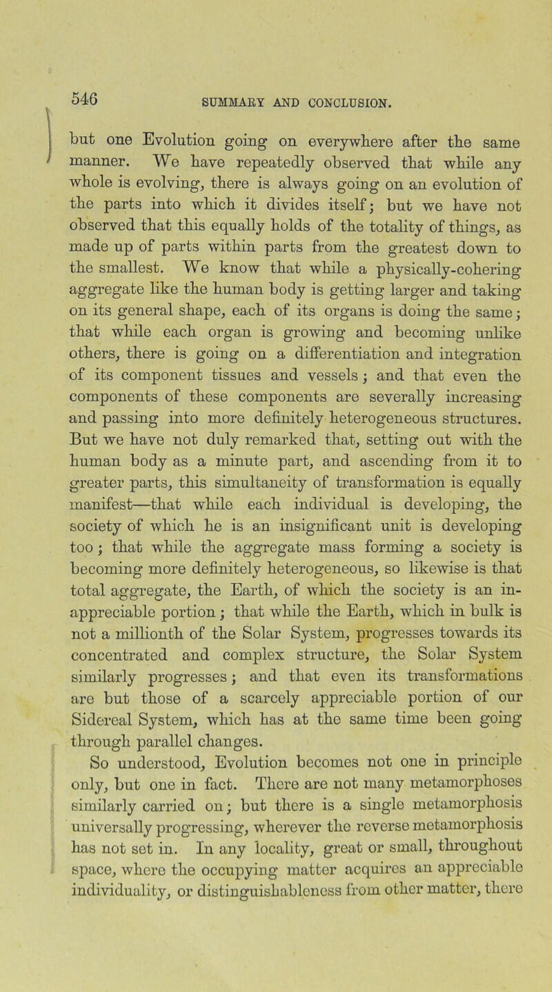 but one Evolution going on everywhere after the same manner. We have repeatedly observed that while any whole is evolving, there is always going on an evolution of the parts into which it divides itself; but we have not observed that this equally holds of the totality of things, as made up of parts within parts from the greatest down to the smallest. We know that while a physically-cohering aggregate like the human body is getting larger and taking- on its general shape, each of its organs is doing the same; that while each organ is growing and becoming unlike others, there is going on a differentiation and integration of its component tissues and vessels; and that even the components of these components are severally increasing and passing into more definitely heterogeneous structures. But we have not duly remarked that, setting out with the human body as a minute part, and ascending from it to greater parts, this simultaneity of transformation is equally manifest—that while each individual is developing, the society of which he is an insignificant unit is developing too; that while the aggregate mass forming a society is becoming more definitely heterogeneous, so likewise is that total aggregate, the Earth, of which the society is an in- appreciable portion; that while the Earth, which in bulk is not a millionth of the Solar System, progresses towards its concentrated and complex structure, the Solar System similarly progresses; and that even its transformations ai’o but those of a scarcely appreciable portion of our Sidereal System, which has at the same time been going- through parallel changes. So understood, Evolution becomes not one in principle only, but one in fact. There are not many metamorphoses similarly carried on; but there is a single metamorphosis universally progressing, wherever the reverse metamorphosis has not set in. In any locality, great or small, throughout space, where the occupying matter acquires an appreciable individuality, or distinguishableness from other matter, there