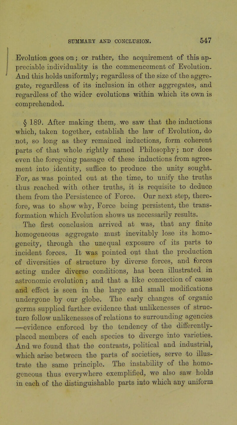 Evolution goes on; or rather, the acquirement of this ap- preciable individuality is the commencement of Evolution. And this holds uniformly; regardless of the size of the aggre- gate, regardless of its inclusion in other aggregates, and regardless of the wider evolutions within which its own is comprehended. § 189. After making them, we saw that the inductions which, taken together, establish the law of Evolution, do not, so long as they remained inductions, form coherent parts of that whole rightly named Philosophy; nor does even the foregoing passage of these inductions from agree- ment into identity, suffice to produce the unity sought. For, as was pointed out at the time, to unify the truths thus reached with other truths, it is requisite to deduce them from the Persistence of Force. Our next step, there- fore, was to show why, Force being persistent, the trans- formation which Evolution shows us necessarily results. The first conclusion arrived at was, that any finite homogeneous aggregate must inevitably lose its homo- geneity, through the unequal exposure of its parts to incident forces. It was pointed out that the production of diversities of structure by diverse forces, and forces acting under diverse conditions, has been illustrated in astronomic evolution; and that a like connection of cause and effect is seen in the large and small modifications undergone by our globe. The early changes of organic germs supplied further evidence that unlikenesses of struc- ture follow unlikenesses of relations to surrounding agencies —evidence enforced by tho tendency of the differently- placed members of each species to diverge into varieties. And we found that the contrasts, political and industrial, which arise between tho parts of societies, serve to illus- trate tho same principle. Tho instability of the homo- geneous thus everywhere exemplified, we also saw holds in each of tho distinguishable parts into which any uniform