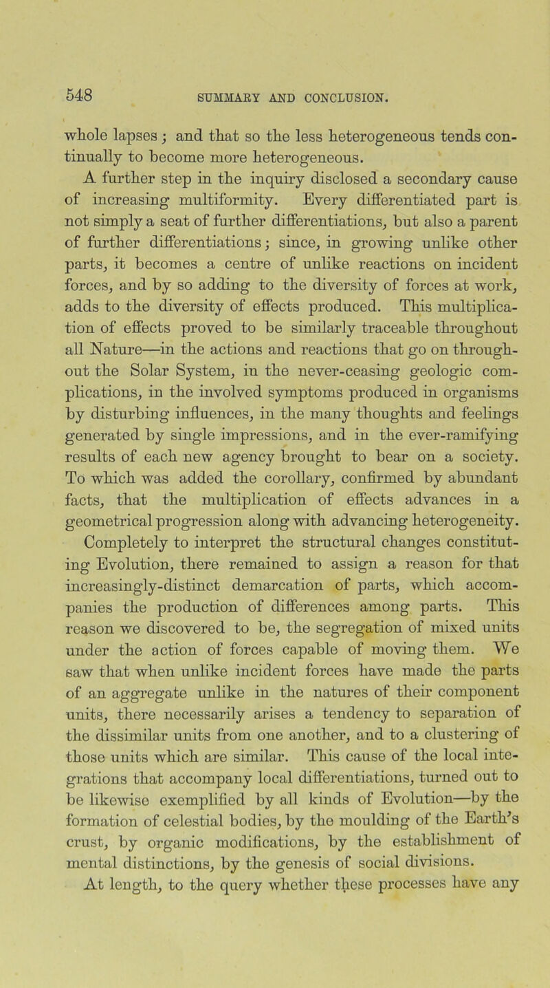 whole lapses ; and that so the less heterogeneous tends con- tinually to become more heterogeneous. A further step in the inquiry disclosed a secondary cause of increasing multiformity. Every differentiated part is not simply a seat of further differentiations, but also a parent of further differentiations; since, in growing unlike other parts, it becomes a centre of unlike reactions on incident forces, and by so adding to the diversity of forces at work, adds to the diversity of effects produced. This multiplica- tion of effects proved to be similarly traceable throughout all Nature—in the actions and reactions that go on through- out the Solar System, in the never-ceasing geologic com- plications, in the involved symptoms produced in organisms by disturbing influences, in the many thoughts and feelings generated by single impressions, and in the ever-ramifying results of each new agency brought to bear on a society. To which was added the corollary, confirmed by abundant facts, that the multiplication of effects advances in a geometrical progression along with advancing heterogeneity. Completely to interpret the structural changes constitut- ing Evolution, there remained to assign a reason for that increasingly-distinct demarcation of parts, which accom- panies the production of differences among parts. This reason we discovered to be, the segregation of mixed units under the action of forces capable of moving them. We saw that when unlike incident forces have made the parts of an aggregate unlike in the natures of their component units, there necessarily arises a tendency to separation of the dissimilar units from one another, and to a clustering of those units which are similar. This cause of the local inte- grations that accompany local differentiations, turned out to be likewise exemplified by all kinds of Evolution—by the formation of celestial bodies, by the moulding of the Earth’s crust, by organic modifications, by the establishment of mental distinctions, by the genesis of social divisions. At length, to the query whether these processes have any