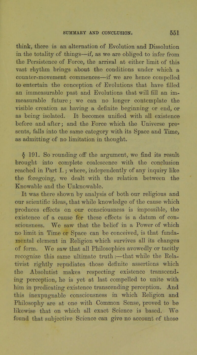 think, there is an alternation of Evolution and Dissolution in the totality of things—if, as we are obliged to infer from the Persistence of Force, the arrival at either limit of this vast rhythm brings about the conditions under which a counter-movement commences—if we are hence compelled to entertain the conception of Evolutions that have filled an immeasurable past and Evolutions that will fill an im- measurable future; we can no longer contemplate the visible creation as having a definite beginning or end, or as being isolated. It becomes unified with all existence before and after; and the Force which the Universe pre- sents, falls into the same category with its Space and Time, as admitting of no limitation in thought. § 191. So rounding off the argument, we find its result brought into complete coalescence with the conclusion reached in Part I.; where, independently of any inquiry like the foregoing, we dealt with the relation between the Knowable and the Unknowable. It was there shown by analysis of both our religious and our scientific ideas, that while knowledge of the cause which produces effects on our consciousness is impossible, the existence of a cause for these effects is a datum of con- sciousness. We saw that the belief in a Power of which no limit in Time or Space can be conceived, is that funda- mental element in Religion which survives all its changes of form. We saw that all Philosophies avowedly or tacitly recognize this same ultimate truth:—that while the Rela- tivist rightly repudiates those definite assertions which the Absolutist makes respecting existence transcend- ing perception, he is yet at last compelled to unite with him in predicating existence transcending perception. Amd this inexpugnable consciousness in which Religion and Philosophy are at one with Common Sense, proved to be likewise that on which all exact Science is based. We found that subjective Science can give no account of those