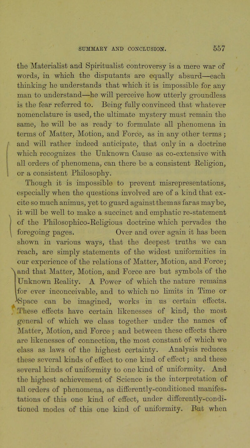 the Materialist and Spiritualist controversy is a mere war of words, in which the disputants are equally absurd—each thinking he understands that which it is impossible for. any man to understand—he will perceive how utterly groundless is the fear referred to. Being fully convinced that whatever nomenclature is used, the ultimate mystery must remain the same, he will be as ready to formulate all phenomena in terms of Matter, Motion, and Force, as in any other terms ; fand will rather indeed anticipate, that only in a doctrine which recognizes the Unknown Cause as co-extensive with all orders of phenomena, can there be a consistent Religion, or a consistent Philosophy. Though it is impossible to prevent misrepresentations, especially when the questions involved are of a. kind that ex- cite so much animus, yet to guard against them as far as maybe, Iit will be well to make a succinct and emphatic re-statement of the Philosophico-Religious doctrine which pervades the foregoing pages. Over and over again it has been shown in various ways, that the deepest truths we can reach, are simply statements of the widest uniformities in our experience of the relations of Matter, Motion, and Force; N and that Matter, Motion, and Force are but symbols of the Unknown Reality. A Power of which the nature remains for ever inconceivable, and to which no limits in Time or •*Space can be imagined, works in us certain effects. These effects have certain likenesses of kind, the most general of which we class together under the names of Matter, Motion, and Force ; and between these effects there are likenesses of connection, the most constant of which we Glass as laws of the highest certainty. Analysis reduces these several kinds of effect to one kind of effect; and these several kinds of uniformity to one kind of uniformity. And the highest achievement of Science is the interpretation of all orders of phenomena, as differently-conditioned manifes- tations of this one kind of effect, under differently-condi- tioned modes of this one kind of uniformity. But when